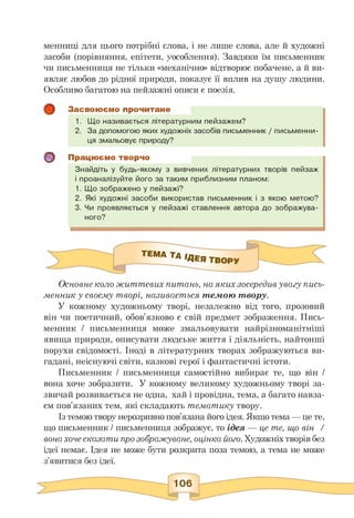 менниці для цього потрібні слова, і не лише слова, але й художні
засоби (порівняння, епітети, уособлення). Завдяки їм письменник
чи письменниця не тільки «механічно» відтворює побачене, а й ви­
являє любов до рідної природи, показує її вплив на душу людини.
Особливо багатою на пейзажні описи є поезія.
о
Засвоюємо прочитане
1. Що називається літературним пейзажем?
2. За допомогою яких художніх засобів письменник / письменни­
ця змальовує природу?
Працюємо творчо
Знайдіть у будь-якому з вивчених літературних творів пейзаж
і проаналізуйте його за таким приблизним планом:
1. Що зображено у пейзажі?
2. Які художні засоби використав письменник і з якою метою?
3. Чи проявляється у пейзажі ставлення автора до зображува­
ного?
Основне коло життєвих питань, на яких зосередив увагу пись­
менник у своєму творі, називається темою твору.
У кожному художньому творі, незалежно від того, прозовий
він чи поетичний, обов'язково є свій предмет зображення. Пись­
менник / письменниця може змальовувати найрізноманітніші
явища природи, описувати людське життя і діяльність, найтонші
порухи свідомості. Іноді в літературних творах зображуються ви­
гадані, неіснуючі світи, казкові герої і фантастичні істоти.
Письменник / письменниця самостійно вибирає те, що він /
вона хоче зобразити. У кожному великому художньому творі за­
звичай розвивається не одна, хай і провідна, тема, а багато навза­
єм пов'язаних тем, які складають тематику твору.
Із темою твору нерозривно пов'язана його ідея. Якщо тема — це те,
що письменник / письменниця зображує, то ідея — це те, що він /
вона хоче сказати про зображуване, оцінка його. Художніх творів без
ідеї немає. Ідея не може бути розкрита поза темою, а тема не може
з'явитися без ідеї.
 