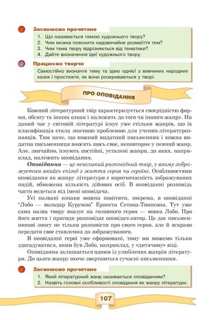 Засвоюємо прочитане
1. Що називається темою художнього твору?
2. Чим можна пояснити надзвичайне розмаїття тем?
3. Чим тема твору відрізняється від тематики?
4. Дайте визначення ідеї художнього твору.
Працюємо творчо
Самостійно визначте тему та ідею однієї з вивчених народних
казок і простежте, як вони розкриваються у творі.
І Про ОПОВЗАННЯ
Кожний літературний твір характеризується своєрідністю фор­
ми, обсягу та інших ознак і належить до того чи іншого жанру. На
даний час у світовій літературі існує уже стільки жанрів, що їх
класифікація стала значною проблемою для учених-літературоз-
навців. Тим паче, що кожний видатний письменник і кожна ви­
датна письменниця вносять щось своє, неповторне у певний жанр.
Але, звичайно, існують постійні, усталені жанри, до яких, напри­
клад, належить оповідання.
Оповідання — це невеликий розповідний твір, у якому зобра­
жується якийсь епізод з життя героя чи героїні. Особливостями
оповідання як жанру літератури є короткочасність зображуваних
подій, обмежена кількість дійових осіб. В оповіданні розповідь
часто ведеться від імені оповідача.
Усі названі ознаки можна помітити, зокрема, в оповіданні
“Лобо — володар Курумпо” Ернеста Сетона-Томпсона. Тут уже
сама назва твору вказує на головного героя — вовка Лобо. Про
його життя і пригоди розповідає оповідач-автор. Це дає письмен­
никові змогу не тільки розповісти про свого героя, але й яскраво
передати своє ставлення до зображуваного.
В оповіданні герої уже сформовані, тому ми можемо тільки
здогадуватися, яким був Лобо, наприклад, у «дитячому» віці.
Оповідання залишається одним із улюблених жанрів літерату­
ри. До цього жанру охоче звертаються сучасні письменники.
Засвоюємо прочитане
1. Який літературний жанр називається оповіданням?
2. Назвіть головні особливості оповідання як жанру літератури.
 