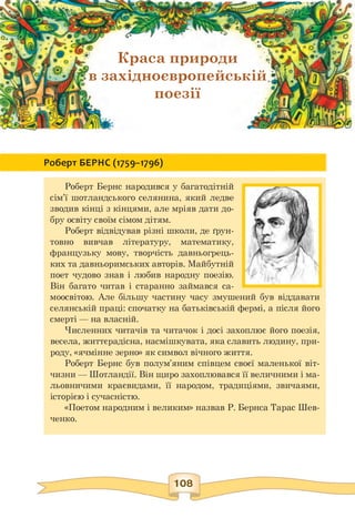 о
Краса природи
в західноєвропейській
} поезії
Роберт БЕРНС (1759-1796)
Роберт Бернс народився у багатодітній
сім'ї шотландського селянина, який ледве
зводив кінці з кінцями, але мріяв дати до­
бру освіту своїм сімом дітям.
Роберт відвідував різні школи, де ґрун­
товно вивчав літературу, математику,
французьку мову, творчість давньогрець­
ких та давньоримських авторів. Майбутній
поет чудово знав і любив народну поезію.
Він багато читав і старанно займався са­
моосвітою. Але більшу частину часу змушений був віддавати
селянській праці: спочатку на батьківській фермі, а після його
смерті — на власній.
Численних читачів та читачок і досі захоплює його поезія,
весела, життєрадісна, насмішкувата, яка славить людину, при­
роду, «ячмінне зерно» як символ вічного життя.
Роберт Бернс був полум'яним співцем своєї маленької віт­
чизни — Шотландії. Він щиро захоплювався її величними і ма­
льовничими краєвидами, її народом, традиціями, звичаями,
історією і сучасністю.
«Поетом народним і великим» назвав Р. Бернса Тарас Шев­
ченко.
 