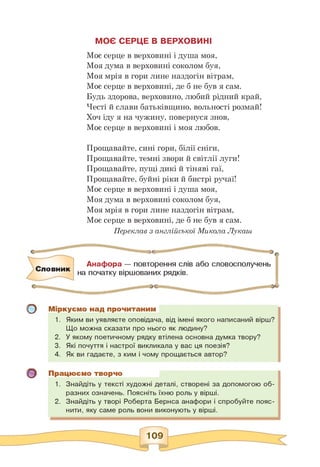 МОЄ СЕРЦЕ В ВЕРХОВИНІ
Моє серце в верховині і душа моя,
Моя дума в верховині соколом буя,
Моя мрія в гори лине наздогін вітрам,
Моє серце в верховині, де б не був я сам.
Будь здорова, верховино, любий рідний край,
Честі й слави батьківщино, вольності розмай!
Хоч іду я на чужину, повернуся знов,
Моє серце в верховині і моя любов.
Прощавайте, сині гори, білії сніги,
Прощавайте, темні звори й світлії луги!
Прощавайте, пущі дикі й тіняві гаї,
Прощавайте, буйні ріки й бистрі ручаї!
Моє серце в верховині і душа моя,
Моя дума в верховині соколом буя,
Моя мрія в гори лине наздогін вітрам,
Моє серце в верховині, де б не був я сам.
Переклав з англійської Микола Лукаш
Словник
Анафора — повторення слів або словосполучень
на початку віршованих рядків.
о
о
Міркуємо над прочитаним
1. Яким ви уявляєте оповідача, від імені якого написаний вірш?
Що можна сказати про нього як людину?
2. У якому поетичному рядку втілена основна думка твору?
3. Які почуття і настрої викликала у вас ця поезія?
4. Як ви гадаєте, з ким і чому прощається автор?
Працюємо творчо
1. Знайдіть у тексті художні деталі, створені за допомогою об­
разних означень. Поясніть їхню роль у вірші.
2. Знайдіть у творі Роберта Бернса анафори і спробуйте пояс­
нити, яку саме роль вони виконують у вірші.
 