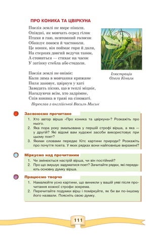 ПРО КОНИКА ТА ЦВІРКУНА
Поезія землі не вмре ніколи.
Опівдні, як мовчать серед гілок
Птахи в гаю, невтомний голосок
Обнизує покоси й частоколи.
Це коник, він поймає гори й доли,
На стернях довгий ведучи танок,
А стомиться — стихає на часок
У затінку стебла або стодоли.
Поезія землі не оніміє:
Коли зима в мовчання крижане
Поля заковує, цвіркун у хаті
Заводить пісню, що в теплі міцніє,
Нагадуючи всім, хто задрімне,
Спів коника в траві на сіножаті.
Ілюстрація
Олега Кіналя
Переклав з англійської Василь Мисик
©
о
о
Засвоюємо прочитане
1. Хто автор вірша «Про коника та цвіркуна»? Розкажіть про
нього.
2. Яка пора року змальована у першій строфі вірша, а яка —
у другій? Які відомі вам художні засоби використовує при
цьому поет?
3. Якими словами передає Кітс картини природи? Розкажіть
про почуття поета. У яких рядках вони найповніше виражені?
Міркуємо над прочитаним
1. Чи змінюється настрій вірша, чи він постійний?
2. Про що змушує задуматися поет? Зачитайте рядки, які переда­
ють основну думку вірша.
Працюємо творчо
1. Намалюйте усно картини, що виникли у вашій уяві після про­
читання кожної строфи зокрема.
2. Перечитайте подумки вірш і поміркуйте, як би ви по-іншому
його назвали. Поясніть свою думку.
 