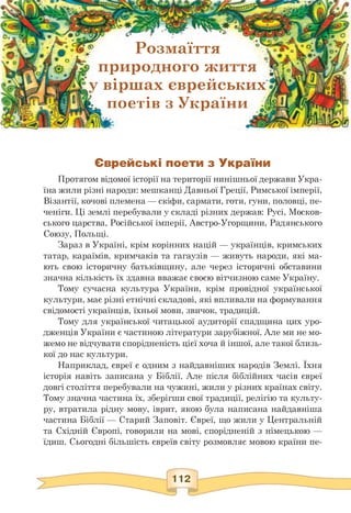 > природного життя
у віршах єврейських
L поетів з України .ffi
•
S'
К»38ИУ(і8гЖжіЯ'vcJC.t J,ЛеУЛ .
[Дгу??р^ £• r • ■
w • ‘/T* °c&®
• Z*
S? . Jfc • О fO-
Розмаїття V o • о V
Єврейські поети з України
Протягом відомої історії на території нинішньої держави Укра­
їна жили різні народи: мешканці Давньої Греції, Римської імперії,
Візантії, кочові племена — скіфи, сармати, готи, гуни, половці, пе­
ченіги. Ці землі перебували у складі різних держав: Русі, Москов­
ського царства, Російської імперії, Австро-Угорщини, Радянського
Союзу, Польщі.
Зараз в Україні, крім корінних націй — українців, кримських
татар, караїмів, кримчаків та гагаузів — живуть народи, які ма­
ють свою історичну батьківщину, але через історичні обставини
значна кількість їх здавна вважає своєю вітчизною саме Україну.
Тому сучасна культура України, крім провідної української
культури, має різні етнічні складові, які впливали на формування
свідомості українців, їхньої мови, звичок, традицій.
Тому для української читацької аудиторії спадщина цих уро­
дженців України є частиною літератури зарубіжної. Але ми не мо­
жемо не відчувати спорідненість цієї хоча й іншої, але такої близь­
кої до нас культури.
Наприклад, євреї є одним з найдавніших народів Землі. Їхня
історія навіть записана у Біблії. Але після біблійних часів євреї
довгі століття перебували на чужині, жили у різних країнах світу.
Тому значна частина їх, зберігши свої традиції, релігію та культу­
ру, втратила рідну мову, іврит, якою була написана найдавніша
частина Біблії — Старий Заповіт. Євреї, що жили у Центральній
та Східній Європі, говорили на мові, спорідненій з німецькою —
їдиш. Сьогодні більшість євреїв світу розмовляє мовою країни пе-
 