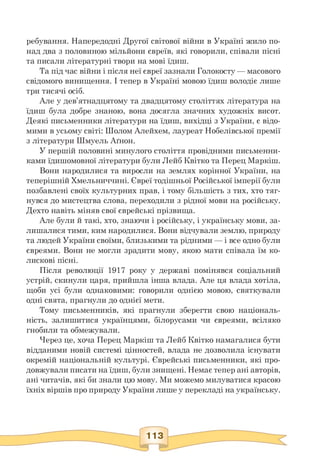 ребування. Напередодні Другої світової війни в Україні жило по­
над два з половиною мільйони євреїв, які говорили, співали пісні
та писали літературні твори на мові їдиш.
Та під час війни і після неї євреї зазнали Голокосту — масового
свідомого винищення. І тепер в Україні мовою їдиш володіє лише
три тисячі осіб.
Але у дев'ятнадцятому та двадцятому століттях література на
їдиш була добре знаною, вона досягла значних художніх висот.
Деякі письменники літератури на їдиш, вихідці з України, є відо­
мими в усьому світі: Шолом Алейхем, лауреат Нобелівської премії
з літератури Шмуель Аґнон.
У першій половині минулого століття провідними письменни-
ками їдишомовної літератури були Лейб Квітко та Перец Маркіш.
Вони народилися та виросли на землях корінної України, на
теперішній Хмельниччині. Євреї тодішньої Російської імперії були
позбавлені своїх культурних прав, і тому більшість з тих, хто тяг­
нувся до мистецтва слова, переходили з рідної мови на російську.
Дехто навіть міняв свої єврейські прізвища.
Але були й такі, хто, знаючи і російську, і українську мови, за­
лишалися тими, ким народилися. Вони відчували землю, природу
та людей України своїми, близькими та рідними — і все одно були
євреями. Вони не могли зрадити мову, якою мати співала їм ко­
лискові пісні.
Після революції 1917 року у державі помінявся соціальний
устрій, скинули царя, прийшла інша влада. Але ця влада хотіла,
щоби усі були однаковими: говорили однією мовою, святкували
одні свята, прагнули до однієї мети.
Тому письменників, які прагнули зберегти свою національ­
ність, залишитися українцями, білорусами чи євреями, всіляко
гнобили та обмежували.
Через це, хоча Перец Маркіш та Лейб Квітко намагалися бути
відданими новій системі цінностей, влада не дозволила існувати
окремій національній культурі. Єврейські письменники, які про­
довжували писати на їдиш, були знищені. Немає тепер ані авторів,
ані читачів, які би знали цю мову. Ми можемо милуватися красою
їхніх віршів про природу України лише у перекладі на українську.
 