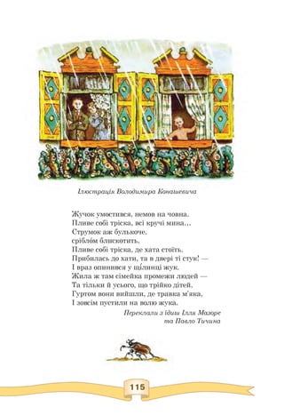 Ілюстрація ВолоДимира Конашевича
Жучок умостився, немов на човна.
Пливе собі тріска, всі кручі мина...
Струмок аж булькоче,
сріблом блискотить.
Пливе собі тріска, де хата стоїть.
Прибилась до хати, та в двері ті стук! —
І враз опинився у щілинці жук.
Жила ж там сімейка промежи людей —
Та тільки й усього, що трійко дітей.
Гуртом вони вийшли, де травка м'яка,
І зовсім пустили на волю жука.
Переклали з їдиш Ілля Мазоре
та Павло Тичина
 