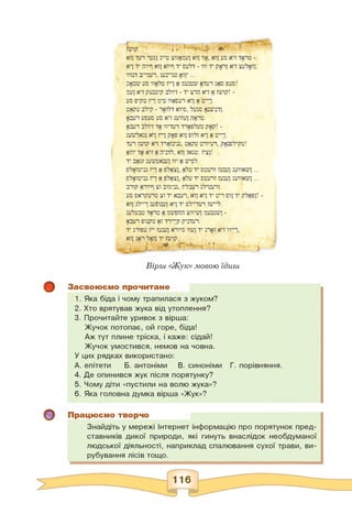 Вірш «Жук» мовою їдиш
Засвоюємо прочитане
1. Яка біда і чому трапилася з жуком?
2. Хто врятував жука від утоплення?
3. Прочитайте уривок з вірша:
Жучок потопає, ой горе, біда!
Аж тут плине тріска, і каже: сідай!
Жучок умостився, немов на човна.
У цих рядках використано:
А. епітети Б. антоніми В. синоніми Г. порівняння.
4. Де опинився жук після порятунку?
5. Чому діти «пустили на волю жука»?
6. Яка головна думка вірша «Жук»?
Працюємо творчо
Знайдіть у мережі Інтернет інформацію про порятунок пред­
ставників дикої природи, які гинуть внаслідок необдуманої
людської діяльності, наприклад спалювання сухої трави, ви­
рубування лісів тощо.
 