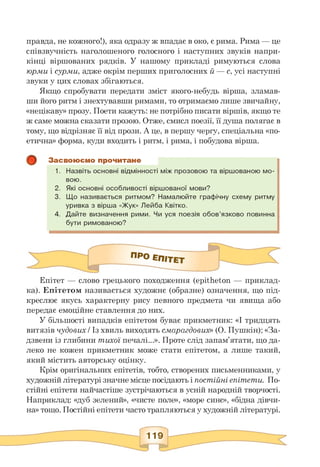 правда, не кожного!), яка одразу ж впадає в око, є рима. Рима — це
співзвучність наголошеного голосного і наступних звуків напри­
кінці віршованих рядків. У нашому прикладі римуються слова
юрми і сурми, адже окрім перших приголосних й — с, усі наступні
звуки у цих словах збігаються.
Якщо спробувати передати зміст якого-небудь вірша, зламав­
ши його ритм і знехтувавши римами, то отримаємо лише звичайну,
«нецікаву» прозу. Поети кажуть: не потрібно писати віршів, якщо те
ж саме можна сказати прозою. Отже, смисл поезії, її душа полягає в
тому, що відрізняє її від прози. А це, в першу чергу, спеціальна «по­
етична» форма, куди входить і ритм, і рима, і побудова вірша.
Засвоюємо прочитане
1. Назвіть основні відмінності між прозовою та віршованою мо­
вою.
2. Які основні особливості віршованої мови?
3. Що називається ритмом? Намалюйте графічну схему ритму
уривка з вірша «Жук» Лейба Квітко.
4. Дайте визначення рими. Чи уся поезія обов'язково повинна
бути римованою?
Епітет — слово грецького походження (epitheton — приклад­
ка). Епітетом називається художнє (образне) означення, що під­
креслює якусь характерну рису певного предмета чи явища або
передає емоційне ставлення до них.
У більшості випадків епітетом буває прикметник: «І тридцять
витязів чудових / Із хвиль виходять смарагдових» (О. Пушкін); «За­
дзвени із глибини тихої печалі...». Проте слід запам'ятати, що да­
леко не кожен прикметник може стати епітетом, а лише такий,
який містить авторську оцінку.
Крім оригінальних епітетів, тобто, створених письменниками, у
художній літературі значне місце посідають і постійні епітети. По­
стійні епітети найчастіше зустрічаються в усній народній творчості.
Наприклад: «дуб зелений», «чисте поле», «море синє», «бідна дівчи­
на» тощо. Постійні епітети часто трапляються у художній літературі.
 