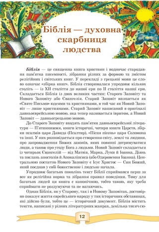 Біблія — духовна
Г скарбниця
людства л
Біблія — це священна книга християн і водночас стародав­
ня пам'ятка писемності, зібрання різних за формою та змістом
релігійних і світських книг. У перекладі з грецької мови це сло­
во означає «збірка книг». Біблія створювалася упродовж кількох
століть — із XII століття до нашої ери по II століття нашої ери.
Складається Біблія із двох великих частин: Старого Заповіту та
Нового Заповіту або Євангелія. Старий Заповіт визнається як
«Святе Письмо» юдеями та християнами, в той час як Новий Запо­
віт — лише християнами. Старий Заповіт написаний в оригіналі
давньоєврейською мовою, яка тепер називається івритом, а Новий
Заповіт — давньогрецькою мовою.
До Старого Заповіту входять пам'ятки давньоєврейської літера­
тури — П'ятикнижжя, книги історичні, чотири книги Царств, збір­
ки псалмів царя Давида (Псалтир), «Пісня пісень» царя Соломона
та інші. У них розповідається про створення світу, землі та людини,
про запровадження Божих законів, яких повинні дотримуватися
люди, а також про угоду Бога з людьми. Новий Заповіт складається
із чотирьох Євангелій — від Матвія, Марка, Луки й Іоанна, Діянь
та послань апостолів й Апокаліпсиса (або Одкровення Іоанна). Цен­
тральною постаттю Нового Заповіту є Ісус Христос — Син Божий,
який поєднав у собі божественне і людське начала.
Упродовж багатьох поколінь текст Біблії сприймався перш за
все як релігійна норма та зібрання правил поведінки. Тому для
багатьох людей ця книга є канонічною, тобто такою, яку треба
сприймати не роздумуючи та не вагаючись.
Однак Біблія, як у Старому, так і в Новому Заповітах, достовір­
но показує життя єврейського народу у тих історичних обставинах,
які дійсно були, тобто це — історичний документ. Біблія містить
тексти, написані у різних літературних жанрах, декілька тисяч сю-
 