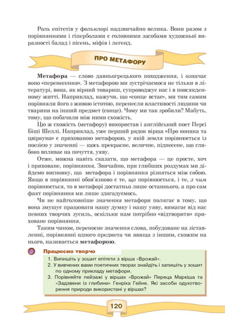 Роль епітетів у фольклорі надзвичайно велика. Вони разом з
порівняннями і гіперболами є головними засобами художньої ви­
разності балад і пісень, міфів і легенд.
Метафора — слово давньогрецького походження, і означає
воно «перенесення». З метафорою ми зустрічаємося не тільки в лі­
тературі, вона, як вірний товариш, супроводжує нас і в повсякден­
ному житті. Наприклад, кажучи, що «сонце встає», ми тим самим
порівняли його з живою істотою, перенесли властивості людини чи
тварини на інший предмет (сонце). Чому ми так зробили? Мабуть,
тому, що побачили між ними схожість.
Цю ж схожість (метафору) використав і англійський поет Персі
Біші Шеллі. Наприклад, уже перший рядок вірша «Про коника та
цвіркуна» є прихованою метафорою, у якій земля порівнюється із
поезією у значенні — щось прекрасне, величне, піднесене, що гли­
боко впливає на почуття, уяву.
Отже, можна навіть сказати, що метафора — це просте, хоч
і приховане, порівняння. Звичайно, при глибших роздумах ми ді-
йдемо висновку, що метафора і порівняння різняться між собою.
Якщо в порівнянні обов'язково є те, що порівнюється, і те, з чим
порівнюється, то в метафорі достатньо лише останнього, а про сам
факт порівняння ми лише здогадуємось.
Чи не найголовніше значення метафори полягає в тому, що
вона змушує працювати нашу думку і нашу уяву, вимагає від нас
певних творчих зусиль, оскільки нам потрібно «відтворити» при­
ховане порівняння.
Таким чином, переносне значення слова, побудоване на зістав­
ленні, порівнянні одного предмета чи явища з іншим, схожим на
нього, називається метафорою.
Працюємо творчо
1. Випишіть у зошит епітети з вірша «Врожай».
2. У вивчених вами поетичних творах знайдіть і запишіть у зошит
по одному прикладу метафори.
3. Порівняйте пейзажі у віршах «Врожай» Переца Маркіша та
«Задзвени із глибини» Генріха Гейне. Які засоби одухотво­
рення природи використані у віршах?
 