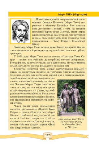 Пам'ятник Тому Соєру
і Гекльберрі Фінну,
м. Ганнібал біля
р. Міссісіпі
Марк ТВЕН (1835-1910)
Всесвітньо відомий американський пись­
менник Семюел Клеменс (Марк Твен) на­
родився в містечку Ганнібал. Там минули
його дитинство і юність, і там, на високім
скелястім березі річки Міссурі, стоїть зараз
один з небагатьох пам'ятників літературним
героям, двом підліткам, яких створила уява
письменника — Тому Соєру і Гекльберрі
Фінну.
Замолоду Марк Твен змінив дуже багато професій: був не
лише лоцманом, а й репортером, журналістом, шукачем срібла,
друкарем.
У 1875 році Марк Твен почав писати «Пригоди Тома Со-
єра» — книгу, яка увійшла до скарбниці світової літератури.
Біографи вже давно з'ясували, що в цій книжці вигадки майже
немає. Більшість пригод Тома автор пережив сам.
Спочатку «Пригоди Тома Соєра» задумувалися письмен­
ником як дошкульна пародія на тогочасну дитячу літературу
(так звані «книги для недільних шкіл»), яка в сентиментально-
святобливому стилі змальовувала іде­
альних «чемних» хлопчиків та дівча­
ток. Заслуга Марка Твена полягає не
лише в тому, що він виступив проти
такої «літератури», а й у тому, що в об­
разі невтомного шибеника Тома зумів
цікаво розповісти про людські ідеали,
про становлення особистості та пошу­
ки істини.
Через десять років письменник
написав продовження «Пригод Тома
Соєра» — роман «Пригоди Гекльберрі
Фінна». Неабиякої популярності за­
жили й інші його твори для дітей та
підлітків — повість «Принц і злидар»,
повість «Жанна д'Арк», роман «Янкі
при дворі короля Артура».
 
