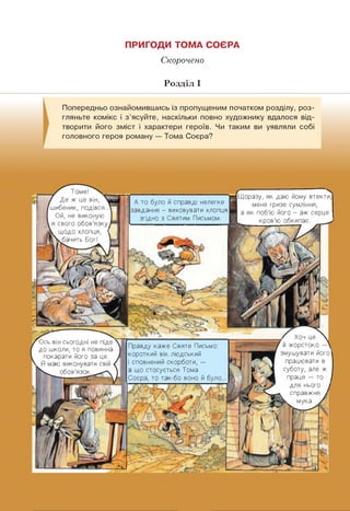 ПРИГОДИ ТОМА СОЄРА
Скорочено
Розділ I
Попередньо ознайомившись із пропущеним початком розділу, роз­
гляньте комікс і з'ясуйте, наскільки повно художнику вдалося від­
творити його зміст і характери героїв. Чи таким ви уявляли собі
головного героя роману — Тома Соєра?
Правду каже Святе Письмо:
короткий вік людський
і сповнений скорботи, —
а що стосується Тома
Соєра, то так-бо воно й було
Томє!
Де ж це він,
шибеник, подівся..
Ой, не виконую
я свого обов'язку
щодо хлопця, <
Г. бачить Бог!
А то було й справді нелегке
завдання - виховувати хлопця
згідно з Святим Письмом.
Хоч це
й жорстоко —
змушувати його
працювати в
суботу, але ж
праця — то
для нього
l справжня
■к мука.
Ось він сьогодні не піде
до школи, то я повинна
покарати його за це.
Я маю виконувати свій ■
обов'язок. .
Щоразу, як даю йому втекти,
мене гризе сумління,
а як поб'ю його - аж серце
____ кров'ю обкипає.
 
