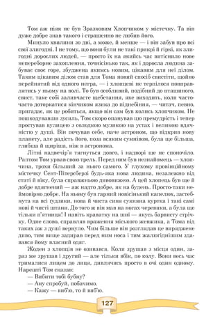 Том аж ніяк не був Зразковим Хлопчиком у містечку. Та він
дуже добре знав такого і страшенно не любив його.
Минуло хвилини зо дві, а може, й менше — і він забув про всі
свої злигодні. І не тому, що вони були не такі прикрі й гіркі, як зли­
годні дорослих людей, — просто їх на якийсь час витіснило нове
непереборне захоплення, точнісінько так, як і доросла людина за­
буває своє горе, збуджена якимсь новим, цікавим для неї ділом.
Таким цікавим ділом став для Тома новий спосіб свистіти, щойно
перейнятий від одного негра, — і хлопцеві не терпілося повправ-
лятись у ньому на волі. То був особливий, подібний до пташиного,
свист, таке собі заливчасте щебетання, яке виходить, коли часто-
часто доторкатися кінчиком язика до піднебіння, — читач, певно,
пригадає, як це робиться, якщо він сам був колись хлопчиком. Не
пошкодувавши зусиль, Том скоро опанував цю премудрість і тепер
простував вулицею з солодкою музикою на устах і великою вдяч­
ністю у душі. Він почував себе, наче астроном, що відкрив нову
планету, але радість його, поза всяким сумнівом, була ще більша,
глибша й щиріша, ніж в астронома.
Літні надвечір'я тягнуться довго, і надворі ще не споночіло.
Раптом Том урвав свою трель. Перед ним був незнайомець — хлоп­
чина, трохи більший за нього самого. У глухому провінційному
містечку Сент-Пітерсберзі будь-яка нова людина, незалежно від
статі й віку, була справжньою дивовижею. А цей хлопець був ще й
добре вдягнений — аж надто добре, як на будень. Просто-таки не­
ймовірно добре. На ньому був гарний новісінький капелюх, застеб­
нута на всі ґудзики, нова й чиста синя сукняна куртка і такі самі
нові й чисті штани. До того ж він мав на ногах черевики, а була ще
тільки п'ятниця! І навіть краватку на шиї — якусь барвисту стріч­
ку. Одне слово, справляв враження міського жевжика, а Тома від
таких аж з душі вернуло. Чим більше він розглядав це виряджене
диво, тим вище задирав перед ним носа і тим жалюгіднішим зда­
вався йому власний одяг.
Жоден з хлопців не озивався. Коли зрушав з місця один, за­
раз же зрушав і другий — але тільки вбік, по колу. Вони весь час
трималися лицем до лиця, дивлячись просто в очі один одному.
Нарешті Том сказав:
— Вибити тобі бубну?
— Ану спробуй, побачимо.
— Кажу — виб'ю, то й виб'ю.
 