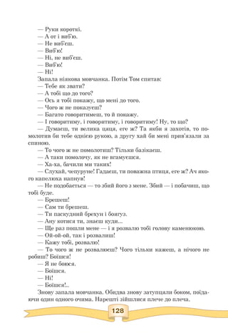 — Руки короткі.
— А от і виб'ю.
— Не виб'єш.
— Виб'ю!
— Ні, не виб'єш.
— Виб'ю!
— Ні!
Запала ніякова мовчанка. Потім Том спитав:
— Тебе як звати?
— А тобі що до того?
— Ось я тобі покажу, що мені до того.
— Чого ж не показуєш?
— Багато говоритимеш, то й покажу.
— І говоритиму, і говоритиму, і говоритиму! Ну, то що?
— Думаєш, ти велика цяця, еге ж? Та якби я захотів, то по-
молотив би тебе однією рукою, а другу хай би мені прив'язали за
спиною.
— То чого ж не помолотиш? Тільки базікаєш.
— А таки помолочу, як не вгамуєшся.
— Ха-ха, бачили ми таких!
— Слухай, чепуруне! Гадаєш, ти поважна птиця, еге ж? Ач яко-
го капелюха напнув!
— Не подобається — то збий його з мене. Збий — і побачиш, що
тобі буде.
— Брешеш!
— Сам ти брешеш.
— Ти паскудний брехун і боягуз.
— Ану котися ти, знаєш куди...
— Ще раз пошли мене — і я розвалю тобі голову каменюкою.
— Ой-ой-ой, так і розвалиш!
— Кажу тобі, розвалю!
— То чого ж не розвалюєш? Чого тільки кажеш, а нічого не
робиш? Боїшся!
— Я не боюся.
— Боїшся.
— Ні!
— Боїшся!..
Знову запала мовчанка. Обидва знову затупцяли боком, поїда-
ючи один одного очима. Нарешті зійшлися плече до плеча.
 