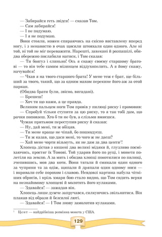 — Забирайся геть звідси! — сказав Том.
— Сам забирайся!
— І не подумаю.
— І я не подумаю.
Вони стояли, кожен спираючись на скісно виставлену вперед
ногу, і з ненавистю в очах щосили штовхали один одного. Але ні
той, ні той не міг переважити. Нарешті, захекані й розпашілі, оби­
два обережно послабили натиск, і Том сказав:
— Ти боягуз і слинько! Ось я скажу своєму старшому брато-
ві — то він тебе самим мізинцем віддухопелить. А я йому скажу,
начувайся!
— Чхав я на твого старшого брата! У мене теж є брат, ще біль-
ший за твого, такий, що за одним махом перекине його аж за отой
паркан.
(Обидва брати були, звісно, вигадані).
— Брешеш!
— Хоч ти що кажи, а це правда.
Великим пальцем ноги Том провів у пилюці риску і промовив:
— Спробуй тільки ступити за цю риску, то я так тобі дам, що
рачки поповзеш. Хто б ти не був, а слізьми вмиєшся.
Чужак притьмом переступив риску й сказав:
— Ну, дай мені, ти ж обіцяв.
— Ти мене краще не чіпай, бо пошкодуєш.
— Ти ж казав, що даси мені, то чого ж не даєш?
— Хай мене чорти візьмуть, як не дам за два центи1!
Хлопець дістав з кишені два великі мідяки й, глузливо посмі­
хаючись, простяг їх Томові. Той ударив його по руці, і монети по­
летіли на землю. А за мить і обидва хлопці покотилися по пилюці,
зчепившись, мов два коти. Вони тягали й смикали один одного
за чуприни та за одіж, щипали й дряпали один одному носи —
і вкривали себе порохом і славою. Невдовзі картина набула чіткі-
ших обрисів, і крізь хмари бою стало видно, що Том сидить верхи
на незнайомому хлопцеві й молотить його кулаками.
— Здавайся! — зажадав він.
Хлопець лише дужче запручався, силкуючись звільнитися. Він
плакав від образи й безсилої люті.
— Здавайся! — І Том знову замолотив кулаками.
1 Цент — найдрібніша розмінна монета у США.
 