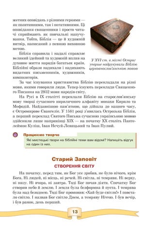 жетних оповідань з різними героями —
як позитивними, так і негативними. Ці
оповідання священники і просто чита­
чі сприймають як повчальні напучу­
вання. Тобто, Біблія — це й художній
витвір, написаний з певною виховною
метою.
Біблія справила і надалі справляє
великий ідейний та художній вплив на
духовне життя народів багатьох країн.
Біблійні образи надихали і надихають
видатних письменників, художників,
У XVI ст. в місті Острог
уперше надрукували Біблію
церковнослов'янською мовою
композиторів.
За час існування християнства Біблію перекладали на різні
мови, якими говорили люди. Тепер існують переклади Священно­
го Писання на 2932 мови народів світу.
На Русі в ІХ столітті переклали Біблію на старослов'янську
мову творці сучасного кириличного алфавіту монахи Кирило та
Мефодій. Найдавнішою пам'яткою, що дійшла до нашого часу,
є Остромирове Євангеліє. У 1581 році з'явилась Острозька Біблія,
а перший переклад Святого Письма сучасною українською мовою
здійснили лише наприкінці XIX — на початку XX століть Панте­
леймон Куліш, Іван Нечуй-Левицький та Іван Пулюй.
Працюємо творчо
Які мистецькі твори на біблійні теми вам відомі? Напишіть відгук
на один із них.
Старий Заповіт
СТВОРЕННЯ СВІТУ
На початку, перед тим, як Бог усе зробив, не було нічого, крім
Бога. Ні людей, ні місць, ні речей. Ні світла, ні темряви. Ні верху,
ні низу. Ні вчора, ні завтра. Тоді Бог почав діяти. Спочатку Бог
створив небо й землю. І земля була безформна й пуста. І темрява
була над безоднею. Тоді Бог промовив: «Хай буде світло!» І повста­
ло світло. І назвав Бог світло Днем, а темряву Ніччю. І був вечір,
і був ранок, день перший.
 