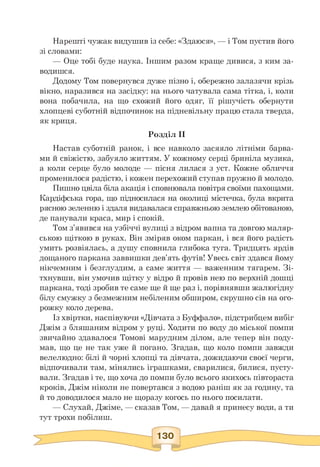 Нарешті чужак видушив із себе: «Здаюся», — і Том пустив його
зі словами:
— Оце тобі буде наука. Іншим разом краще дивися, з ким за-
водишся.
Додому Том повернувся дуже пізно і, обережно залазячи крізь
вікно, наразився на засідку: на нього чатувала сама тітка, і, коли
вона побачила, на що схожий його одяг, її рішучість обернути
хлопцеві суботній відпочинок на підневільну працю стала тверда,
як криця.
Розділ II
Настав суботній ранок, і все навколо засяяло літніми барва­
ми й свіжістю, забуяло життям. У кожному серці бриніла музика,
а коли серце було молоде — пісня лилася з уст. Кожне обличчя
променилося радістю, і кожен перехожий ступав пружно й молодо.
Пишно цвіла біла акація і сповнювала повітря своїми пахощами.
Кардіфська гора, що підносилася на околиці містечка, була вкрита
рясною зеленню і здаля видавалася справжньою землею обітованою,
де панували краса, мир і спокій.
Том з'явився на узбіччі вулиці з відром вапна та довгою маляр­
ською щіткою в руках. Він зміряв оком паркан, і вся його радість
умить розвіялась, а душу сповнила глибока туга. Тридцять ярдів
дощаного паркана заввишки дев'ять футів! Увесь світ здався йому
нікчемним і безглуздим, а саме життя — важенним тягарем. Зі­
тхнувши, він умочив щітку у відро й провів нею по верхній дошці
паркана, тоді зробив те саме ще й ще раз і, порівнявши жалюгідну
білу смужку з безмежним небіленим обширом, скрушно сів на ого-
рожку коло дерева.
Із хвіртки, наспівуючи «Дівчата з Буффало», підстрибцем вибіг
Джім з бляшаним відром у руці. Ходити по воду до міської помпи
звичайно здавалося Томові марудним ділом, але тепер він поду­
мав, що це не так уже й погано. Згадав, що коло помпи завжди
велелюдно: білі й чорні хлопці та дівчата, дожидаючи своєї черги,
відпочивали там, мінялись іграшками, сварилися, билися, пусту­
вали. Згадав і те, що хоча до помпи було всього якихось півтораста
кроків, Джім ніколи не повертався з водою раніш як за годину, та
й то доводилося мало не щоразу когось по нього посилати.
— Слухай, Джіме, — сказав Том, — давай я принесу води, а ти
тут трохи побілиш.
 