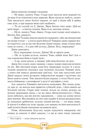 Джім похитав головою і відповів:
— Не можу, паничу Томе. Стара пані звеліли мені мерщій іти
по воду й не спинятися ніде дорогою. Вони сказали: мабуть, панич
Том покличуть мене білити паркан, то щоб я йшов собі й робив
своє діло, а про паркан вони самі подбають.
— Та не слухай ти її, Джіме. Вона багато чого каже. Дай-но
мені відро — я миттю зганяю. Вона й не знатиме нічого.
— Ой ні, паничу Томе, боюся. Стара пані голову мені одірвуть.
Бачить Бог, одірвуть.
— Вона? Та вона ніколи нікого не скривдить, хіба що наперстком
по голові стукне — а хто ж цього боїться? Говорить вона справді вся­
кі страхіття, але ж від тих балачок ніякої шкоди, якщо тільки вона
сама не плаче... А я дам тобі кульку, Джіме. Білу, мармурову!
Джім завагався.
— Білу мармурову кульку, Джіме! Це ж просто диво.
— Ой, то чудова кулька, паничу Томе, побий мене Бог! Але я
так страшенно боюся старої пані...
— А ще, коли хочеш, я покажу тобі свою болячку на нозі.
Джім був усього лише людина і перед такою спокусою встояти
не міг. Він поставив відро, взяв білу мармурову кульку й з вели­
чезною цікавістю схилився над великим пальцем Томової ноги,
з якого той помалу розмотував пов'язку. Але вже наступної миті
Джім щодуху мчав вулицею, побрязкуючи відром і щулячись від
болю нижче спини. Том завзято білив паркан, а тітка Поллі зали­
шила бойовище з пантофлею2 в руці й тріумфом у очах.
Але завзяття Томового вистачило ненадовго. Він почав дума­
ти про те, як весело мав провести суботній день, і його опосів ще
більший смуток. Скоро інші хлопці, вільні як птахи, рушать до
всяких принадних місць, і як же вони збиткуватимуться з Тома,
коли побачать, що він мусить працювати, — сама ця думка пекла
його вогнем. Він видобув на світ свої скарби й почав роздивлятись
їх: поламані дрібнички, кульки, інший мотлох, — усе воно, може,
й пішло б в обмін на чужу працю, але навряд чи його вистачило б,
щоб купити бодай півгодини цілковитої волі.
Отож, облишивши будь-яку надію підкупити товаришів, він
сховав до кишені ті вбогі цяцьки, і в цю ж таки темну хвилину
 