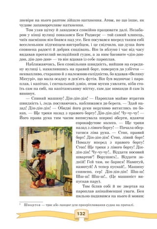 зневіри на нього раптом зійшло натхнення. Атож, не що інше, як
чудове запаморочливе натхнення.
Том узяв щітку й заходився спокійно працювати далі. Незаба­
ром у кінці вулиці показався Бен Роджерс — той самий хлопець,
чиїх насмішок він боявся над усе. Бен посувався вперед таким собі
веселеньким підтюпцем-вистрибцем, і це свідчило, що душа його
сповнена радості й добрих сподівань. Він їв яблуко і час від часу
видавав протяглий мелодійний гудок, а за ним басовите «дін-дон-
дон, дін-дон-дон» — то він вдавав із себе пароплав.
Наближаючись, Бен сповільнив швидкість, вийшов на середи­
ну вулиці і, нахилившись на правий борт, повернув до узбіччя —
неквапливо, старанно й з належною солідністю, бо вдавав «Велику
Міссурі», що мала осадку в дев'ять футів. Він був водночас і паро­
плав, і капітан, і сигнальний дзвін, отож мусив уявляти, ніби сто­
їть сам на собі, на капітанському містку, сам дає команди й сам їх
виконує.
— Спиняй машину! Дін-дін-дін! — Пароплав майже втратив
швидкість і, ледь посуваючись, наближався до берега. — Здай на­
зад! Дін-дін-дін! — Обидві його руки нерухомо витяглись по бо­
ках. — Ще трохи назад з правого борту! Дін-дін-дін! Чу-чу-чу! —
Його права рука тим часом виписувала широкі оберти, вдаючи
сорокафутове колесо. — Ще трохи
назад з лівого борту! — Почала обер­
татися ліва рука. — Стоп, правий
борт! Дін-дін-дін! Стоп, лівий борт!
Помалу вперед з правого борту!
Стоп! Ще трохи з лівого борту! Дін-
дін-дін! Чу-чу-чу!.. Віддати носовий
швартов3! Ворушись!.. Віддати за­
дній! Гей там, не барися! Намотуй,
намотуй! А тепер пускай!.. Машину
спинено, сер! Дін-дін-дін! Шш-ш!
Шш-ш! Шш-ш!.. (Це машиніст ви­
пускав пару).
Том білив собі й не звертав на
пароплав анінайменшої уваги. Бен
пильно подивився на нього й мовив:
3 Швартов — трос або ланцюг для прикріплювання судна на причалі.
 