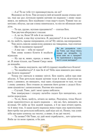 Як ви розумієте сло­
ва Тома, що якщо якась
праця до вподоби, то
вона вже не є працею?
Чи траплялися у вашому
житті схожі випадки?
— А-а! То це тебе тут пришвартували, он як?
Відповіді не було. Том оглянув свій останній мазок очима мит­
ця, тоді ще раз легенько провів щіткою по паркану і знову поди­
вився, як вийшло. Бен підійшов і став поруч нього. Томові так за­
хотілось яблука, що аж слина покотилася, та він не облишав свого
діла.
— То що, друже, мусимо працювати? — спитав Бен.
Том рвучко обернувся і сказав:
— А, це ти, Бене! Я тебе й не помітив.
— Слухай, я оце йду купатися. Я, розумієш? А ти не хочеш? Та
ні, ти, мабуть, краще попрацюєш, еге ж? Ну звісно, що попрацюєш.
Том якусь хвилю замислено дивився на товариша, тоді спитав:
— Що ти називаєш працею?
— А оце що — хіба не праця?
Том знову взявся білити й недбало
відказав:
— Ну що ж, може, праця, а може, й
ні. Я знаю тільки, що Томові Соєру вона
до вподоби.
— Ха, можна подумати, що тобі й справді подобається білити!
— Чи подобається? А чом би й ні? Хіба нам кожного дня випа-
дає білити паркани?
Тепер усе постало в новому світлі. Бен навіть забув про своє
яблуко. А Том ретельно водив щіткою туди й сюди, відступав на
мить і дивився, як виходить, тоді щось підправляв то там, то там
і знову дивився. Бен стежив за кожним його рухом з дедалі біль-
шою цікавістю і захопленням. Раптом він сказав:
— Слухай, Томе, дай і мені трохи побілити.
Том поміркував і спершу начебто ладен був погодитись, але
потім передумав.
— Та ні, Бене, мабуть, нічого не вийде. Розумієш, тітка Поллі
дуже прискіпується до цього паркана — він же, бач, виходить на
вулицю. От якби це був задній паркан, я б не мав нічого проти,
та й вона теж. А щодо цього паркана вона страх яка прискіплива:
його треба так ретельно побілити, щоб ніде ані-ні. Певне, так зуміє
хіба що один хлопець на тисячу, а може, й на дві тисячі.
— Та невже? Ой Томе, ну дай мені спробувати... хоч трішечки.
Якби це ти мене просив, я би дав.
 