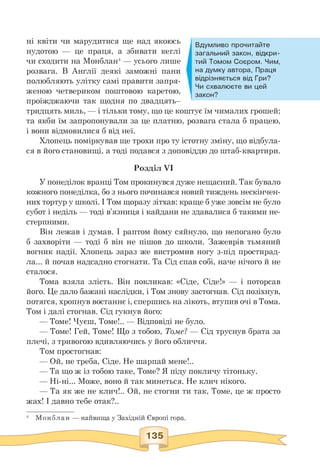 Вдумливо прочитайте
загальний закон, відкри­
тий Томом Соєром. Чим,
на думку автора, Праця
відрізняється від Гри?
Чи схвалюєте ви цей
закон?
ні квіти чи марудитися ще над якоюсь
нудотою — це праця, а збивати кеглі
чи сходити на Монблан4 — усього лише
розвага. В Англії деякі заможні пани
полюбляють улітку самі правити запря­
женою четвериком поштовою каретою,
проїжджаючи так щодня по двадцять—
тридцять миль, — і тільки тому, що це коштує їм чималих грошей;
та якби їм запропонували за це платню, розвага стала б працею,
і вони відмовилися б від неї.
Хлопець поміркував ще трохи про ту істотну зміну, що відбула­
ся в його становищі, а тоді подався з доповіддю до штаб-квартири.
Розділ VI
У понеділок вранці Том прокинувся дуже нещасний. Так бувало
кожного понеділка, бо з нього починався новий тиждень нескінчен­
них тортур у школі. І Том щоразу зітхав: краще б уже зовсім не було
субот і неділь — тоді в'язниця і кайдани не здавалися б такими не­
стерпними.
Він лежав і думав. І раптом йому сяйнуло, що непогано було
б захворіти — тоді б він не пішов до школи. Зажеврів тьмяний
вогник надії. Хлопець зараз же вистромив ногу з-під простирад­
ла... й почав надсадно стогнати. Та Сід спав собі, наче нічого й не
сталося.
Тома взяла злість. Він покликав: «Сіде, Сіде!» — і поторсав
його. Це дало бажані наслідки, і Том знову застогнав. Сід позіхнув,
потягся, хропнув востаннє і, спершись на лікоть, втупив очі в Тома.
Том і далі стогнав. Сід гукнув його:
— Томе! Чуєш, Томе!.. — Відповіді не було.
— Томе! Гей, Томе! Що з тобою, Томе? — Сід труснув брата за
плечі, з тривогою вдивляючись у його обличчя.
Том простогнав:
— Ой, не треба, Сіде. Не шарпай мене!..
— Та що ж із тобою таке, Томе? Я піду покличу тітоньку.
— Ні-ні... Може, воно й так минеться. Не клич нікого.
— Та як же не клич!.. Ой, не стогни ти так, Томе, це ж просто
жах! І давно тебе отак?..
 