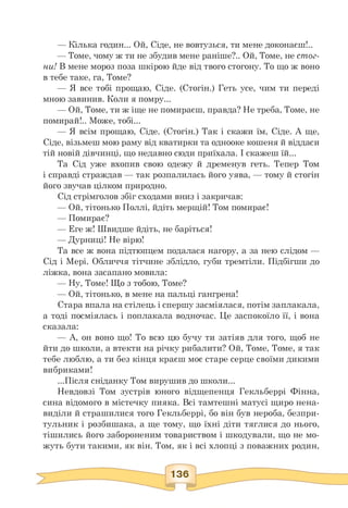 — Кілька годин... Ой, Сіде, не вовтузься, ти мене доконаєш!..
— Томе, чому ж ти не збудив мене раніше?.. Ой, Томе, не стог­
ни! В мене мороз поза шкірою йде від твого стогону. То що ж воно
в тебе таке, га, Томе?
— Я все тобі прощаю, Сіде. (Стогін.) Геть усе, чим ти переді
мною завинив. Коли я помру...
— Ой, Томе, ти ж іще не помираєш, правда? Не треба, Томе, не
помирай!.. Може, тобі...
— Я всім прощаю, Сіде. (Стогін.) Так і скажи їм, Сіде. А ще,
Сіде, візьмеш мою раму від кватирки та однооке кошеня й віддаси
тій новій дівчинці, що недавно сюди приїхала. І скажеш їй...
Та Сід уже вхопив свою одежу й дременув геть. Тепер Том
і справді страждав — так розпалилась його уява, — тому й стогін
його звучав цілком природно.
Сід стрімголов збіг сходами вниз і закричав:
— Ой, тітонько Поллі, йдіть мерщій! Том помирає!
— Помирає?
— Еге ж! Швидше йдіть, не баріться!
— Дурниці! Не вірю!
Та все ж вона підтюпцем подалася нагору, а за нею слідом —
Сід і Мері. Обличчя тітчине зблідло, губи тремтіли. Підбігши до
ліжка, вона засапано мовила:
— Ну, Томе! Що з тобою, Томе?
— Ой, тітонько, в мене на пальці гангрена!
Стара впала на стілець і спершу засміялася, потім заплакала,
а тоді посміялась і поплакала водночас. Це заспокоїло її, і вона
сказала:
— А, он воно що! То всю цю бучу ти затіяв для того, щоб не
йти до школи, а втекти на річку рибалити? Ой, Томе, Томе, я так
тебе люблю, а ти без кінця краєш моє старе серце своїми дикими
вибриками!
...Після сніданку Том вирушив до школи...
Невдовзі Том зустрів юного відщепенця Гекльберрі Фінна,
сина відомого в містечку пияка. Всі тамтешні матусі щиро нена­
виділи й страшилися того Гекльберрі, бо він був нероба, безпри­
тульник і розбишака, а ще тому, що їхні діти тяглися до нього,
тішились його забороненим товариством і шкодували, що не мо­
жуть бути такими, як він. Том, як і всі хлопці з поважних родин,
 
