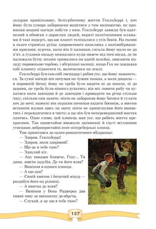 заздрив привільному, безтурботному життю Гекльберрі і, хоч
йому було суворо заборонено водитися з тим волоцюгою, не про­
минав жодної нагоди побути з ним. Гекльберрі завжди був одяг­
нений в обноски з дорослих людей, вкриті незліченними пляма­
ми й такі подерті, що аж клапті теліпалися з усіх боків. На голові
в нього стриміла руїна здоровенного капелюха з напівобірвани-
ми крисами; куртка, коли він її напинав, сягала йому мало не до
п'ят, а ґудзики позаду опинялися куди нижче від того місця, де їм
належало бути; штани трималися на одній шлейці, звисаючи по­
заду порожньою торбою, і обтріпані холоші, якщо Гек не завдавав
собі клопоту підкотити їх, волочилися по землі.
Гекльберрі був сам собі господар і робив усе, що йому заманеть­
ся. За сухої погоди він ночував на чужих ґанках, а коли дощило —
в порожній бочці; йому не треба було ходити ні до школи, ні до
церкви, не треба було нікого слухатись; він міг ловити рибу чи ку­
патися коли завгодно й де завгодно і проводити на річці стільки
часу, скільки сам захоче; ніхто не забороняв йому битися й гуляти
хоч до ночі; навесні він першим починав ходити босоніж, а восени
останнім взував щось на ноги; ніхто не примушував його вмива­
тись і перевдягатися в чисте; а ще він був неперевершений мастак
лаятись. Одне слово, цей хлопець мав усе, що робить життя пре­
красним. Так одностайно вважали засмикані й скуті всілякими
утисками добропристойні сент-пітерсберзькі хлопці.
Том привітався до цього романтичного обідранця:
— Здоров, Гекльберрі!
— Здоров, коли здоровий!
— Що це в тебе таке?
— Здохлий кіт.
— Ану покажи ближче, Геку... Ти
диви, зовсім задубів. Де ти його взяв?
— Виміняв в одного хлопця.
— А що дав?
— Синій квиток і бичачий міхур —
роздобув його на різниці.
— А квитка де взяв?
— Виміняв у Бена Роджерса два
тижні тому за поганялку до обруча.
— Слухай, а це що в тебе таке?
 