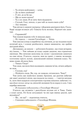 — Та нічого особливого — кліщ.
— Де ти його знайшов?
— У лісі, де ж би ще.
— Що за нього хочеш?
— Та я не знаю. Я не хочу його віддавати.
— Слухай, Геку, хочеш, я дам тобі за нього свого зуба?
— Ану покажи.
Том дістав із кишені папірець і обережно розгорнув його. Гекль-
беррі заздро оглянув зуб. Спокуса була велика. Нарешті він запи­
тав:
— Справжній?
Том підняв верхню губу й показав дірку.
— Ну гаразд, — сказав Гекльберрі. — Згода.
Том поклав кліща в коробочку від пістонів, де ще недавно сидів
кусючий жук, і хлопці розійшлися, кожен вважаючи, що зробив
вигідний обмін.
Діставшись до школи — рубленого будинку, що стояв осторонь
від інших, — Том зайшов до класу ходою людини, яка страшенно
поспішає. Він почепив капелюха на кілок і заклопотано шмигнув
на своє місце. Учитель, сидячи, мов на троні, у своєму великому
плетеному кріслі, куняв, заколисаний сонним гомоном класу. То-
мова поява збудила його.
— Томасе Соєре!
Том знав, що коли його називають повним ім'ям, нічого доброго
не жди.
— Слухаю, сер!
— Підійдіть сюди. Ви, сер, як завжди, спізнилися. Чому?
Том хотів уже відбутися якоюсь брехнею, аж раптом побачив
дві довгі золотисті кіски, що спадали на спину, — і миттю впізнав
їх, наче його вдарило електричним струмом кохання; побачив і те,
що єдине вільне місце на дівчачій половині було поряд із нею. І він
хоробро випалив:
— Я спинився побалакати з Гекльберрі Фінном!
Учитель аж остовпів і розгублено втупив очі в Тома. Гомін
у класі затих. Усі були зачудовані: чи він при своєму розумі, цей
відчайдух?
— Ви... ви що? — перепитав учитель.
— Спинився побалакати з Гекльберрі Фінном.
 