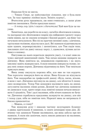 Помилки бути не могло.
— Томасе Соєре, це найзухваліше зізнання, яке я будь-коли
чув. За таку провину лінійки мало. Зніміть куртку!..
Вчителева рука працювала, аж поки стомилась, а запас різок
помітно зменшився. Потім пролунав наказ:
— А тепер, сер, ідіть і сядьте з дівчатами! Хай вам буде це на-
укою.
Хихотіння, що перебігло по класу, начебто збентежило хлопця,
та насправді він збентежився скоріш від побожного трепету перед
своїм новим, ще не знаним кумиром і боязкої радості, що йому так
нечувано поталанило. Він сів на краєчок соснової лави, і дівчинка,
труснувши голівкою, відсунулася далі. Всі навколо підштовхували
одне одного, переморгувались і шепотілися, але Том сидів тихо,
поклавши лікті на довгу низьку парту, і, здавалося, цілком загли­
бився в книжку.
Поступово на нього перестали звертати увагу, і в класі знов по­
чувся звичний монотонний гомін. Том почав нишком позирати на
дівчинку. Вона помітила це, невдоволено скривилась і на якусь
хвилину навіть відвернулася. А коли нишком повернула голову, пе­
ред нею лежав персик. Дівчинка відштовхнула його. Том тихенько
присунув знову.
Вона знову посунула персика вбік, але вже не так сердито.
Том терпляче повернув його на місце. Вона більше не відсувала
його. Том нашкрябав на грифельній дошці: «Будь ласка, візьми,
в мене є ще». Дівчинка поглянула на дошку, але обличчя її лиши-
лося незворушне. Тепер Том заходився малювати щось на дошці,
затуляючи малюнок лівою рукою. Деякий час дівчинка навмисне
не дивилася туди, проте скоро ледь помітні ознаки почали виказу­
вати її цікавість. Том і далі малював, ніби нічого навколо не бача­
чи. Дівчинка спробувала крадькома зазирнути на дошку, але він
і тепер удав, ніби не помітив того. Нарешті вона не витримала й
боязко прошепотіла:
— Можна, я гляну?
Том відхилив руку і показав частину незугарного будинку
з двома причілками й комином, із якого штопором ішов дим. Ді-
вчинку так захопило Томове малювання, що вона забула про все
навколо. А коли він закінчив, якусь хвилю дивилася на малюнок,
тоді прошепотіла:
 