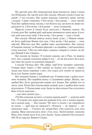 На другий день Бог впорядкував води океанські, моря і озера
під Небесами. На третій день Бог сказав: «Нехай суходіл стане ви­
дний». І так сталося. Бог також наказав з'явитися траві, квітам
і кущам. І вони з'явились. І був вечір, і був ранок, — день третій.
Тоді Бог зробив сонце, місяць і так багато зір, що ніхто не може по­
рахувати їх. І був вечір, і був ранок — день четвертий.
Морські істоти й птахи були наступні у Божому списку. На
п'ятий день Бог зробив риб, щоб вони наповнили земні води, й пта­
хів, щоб населяли небо. І був вечір, і був ранок — день п'ятий.
Бог сказав: «Нехай виведе земля живу душу...» Кожна твари­
на була зроблена Богом того дня. І був вечір, і був ранок — день
шостий. Шостого дня Бог зробив щось надзвичайне. Бог сказав:
«Створімо людину за Нашим образом і за подобою, і хай володіють
усією землею». І Бог на свій образ людину створив із глини, на об­
раз Божий її він створив.
Бог сказав до Адама: «З усякого дерева, що в Раю, ти можеш
їсти. Але з дерева пізнання добра й зла — не їж від нього, бо в день
їди твоєї від нього ти напевно помреш!»
І сказав Господь Бог: «Не добре, щоб бути чоловіку самотнім.
Створю йому поміч.» Бог привів до Адама усіх птахів і звірів.
Адам дав імена кожному з них. Але серед усіх птахів та звірів не
було для Адама гідної пари.
Бог занурив Адама у глибокий сон. Узявши одне з ребер спля­
чого чоловіка, Бог виробив жінку із Адамового ребра. Жінка, яку
зробив Бог, була досконалою парою для Адама. Бог зробив усе за
шість днів. Потім Бог благословив сьомий день і зробив його днем
відпочинку. У Едемському саду Адам та його жінка Єва слухалися
Бога й були щасливі.
.аж поки одного дня.
«Чи Бог наказав: не їжте з усякого дерева раю?» — запитав змій
Єву. «З плодів усіх дерев раю ми можемо їсти, але з плодів дерева,
що в центрі раю, — Бог сказав: “Не їжте із нього, і не торкайтеся
до нього, — щоб вам не померти”». «Умерти — не вмрете! — по­
сміхнувся змій. — Станете ви, немов Бог». Єва захотіла плід того
дерева. Вона послухалася змія і з'їла плід. Знехтувавши наказом
Бога, Єва також дала їсти плід Адаму. Адам повинен був сказати:
«Ні! Я не порушу Божого Слова».
 