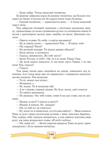 — Дуже добре. Тепер намалюй чоловічка.
Художник зобразив перед будинком чоловічка, що більше ски­
дався на башту й вільно міг би переступити через будинок.
— Гарний чоловічок, — прошепотіла вона. — А тепер намалюй
поруч мене.
Том зобразив пісковий годинник з місячним кружалом звер­
ху, прималював до нього соломинки-ручки та соломинки-ніжки й
вклав у розчепірені пальці щось подібне до віяла. Дівчинка ска­
зала:
— Просто чудово. От якби і я вміла малювати!
— Це ж зовсім легко, — прошепотів Том. — Я навчу тебе.
— Ой, справді? Коли?
— На великій перерві. Ти підеш додому обідати?
— Коли хочеш, я залишуся.
— Гаразд, домовились. Як тебе звуть?
— Беккі Тетчер. А тебе?.. Ой, та я ж знаю: Томас Соєр.
— Це коли мають шмагати. А так мене звуть Томом. І ти зви
мене Том, гаразд?
— Гаразд.
Том знову почав щось шкрябати на дошці, ховаючись від ді­
вчинки. Але тепер вона вже не соромилась і попросила показати,
що він написав. Том відказав:
— Та ні, немає там нічого.
— Неправда, є.
— Ні, немає. Та й нецікаво тобі.
— А от і цікаво, справді цікаво. Ну будь ласка, дай глянути.
— Ти комусь розкажеш.
— Не розкажу. Ось тобі слово, слово й ще раз слово, що не роз-
кажу.
— Нікому в світі? І ніколи в житті?
— Нікому й ніколи. Ну, покажи!
— Ой, та тобі ж і не хочеться!
— Ну, коли ти зі мною отак, то я й сама побачу! — Вона схопила
Тома за руку своєю маленькою ручкою, і вони завелися боротись.
Том удавав, ніби чимдуж опирається, а сам помалу відсував свою
руку, аж поки відкрилися слова: «Я тебе люблю».
— Ой, який ти!.. — Беккі спритно вдарила Тома по руці, проте
зашарілась і була видимо потішена.
 