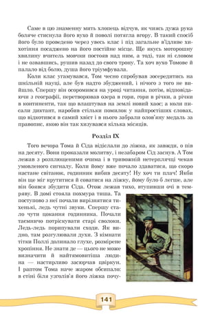 Саме в цю знаменну мить хлопець відчув, як чиясь дужа рука
боляче стиснула його вухо й поволі потягла вгору. В такий спосіб
його було проведено через увесь клас і під загальне в'їдливе хи­
хотіння посаджено на його постійне місце. Ще якусь моторошну
хвилину вчитель мовчки постояв над ним, а тоді, так ні словом
і не озвавшись, рушив назад до свого трону. Та хоч вухо Томове й
палало від болю, душа його тріумфувала.
Коли клас угамувався, Том чесно спробував зосередитись на
шкільній науці, але був надто збуджений, і нічого з того не ви­
йшло. Спершу він осоромився на уроці читання, потім, відповіда­
ючи з географії, перетворював озера в гори, гори в річки, а річки
в континенти, так що влаштував на землі новий хаос; а коли пи-
сали диктант, наробив стільки помилок у найпростіших словах,
що відкотився в самий хвіст і в нього забрали олов'яну медаль за
правопис, якою він так хизувався кілька місяців.
Розділ IX
Того вечора Тома й Сіда відіслали до ліжка, як завжди, о пів
на десяту. Вони проказали молитву, і незабаром Сід заснув. А Том
лежав з розплющеними очима і в тривожній нетерплячці чекав
умовленого сигналу. Коли йому вже почало здаватися, що скоро
настане світанок, годинник вибив десяту! Ну хоч ти плач! Якби
він ще міг крутитися й соватися на ліжку, йому було б легше, але
він боявся збудити Сіда. Отож лежав тихо, втупивши очі в тем­
ряву. В домі стояла похмура тиша. Та
поступово з неї почали вирізнятися ти­
хенькі, ледь чутні звуки. Спершу ста­
ло чути цокання годинника. Почали
таємничо потріскувати старі сволоки.
Ледь-ледь порипували сходи. Як ви­
дно, там розгулювали духи. З кімнати
тітки Поллі долинало глухе, розмірене
хропіння. Не знати де — цього не може
визначити й найтямовитіша люди­
на — настирливо засюрчав цвіркун.
І раптом Тома наче жаром обсипало:
в стіні біля узголів'я його ліжка почу-
 
