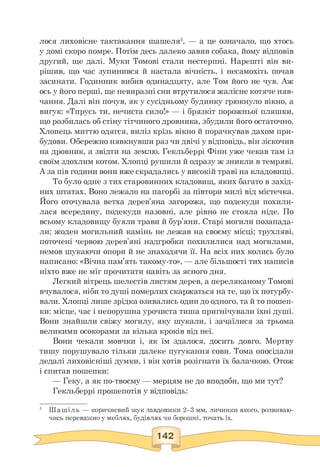 лося лиховісне тактакання шашеля5, — а це означало, що хтось
у домі скоро помре. Потім десь далеко завив собака, йому відповів
другий, ще далі. Муки Томові стали нестерпні. Нарешті він ви­
рішив, що час зупинився й настала вічність, і несамохіть почав
засинати. Годинник вибив одинадцяту, але Том його не чув. Аж
ось у його перші, ще невиразні сни втрутилося жалісне котяче няв­
чання. Далі він почув, як у сусідньому будинку грюкнуло вікно, а
вигук: «Тпрусь ти, нечиста сило!» — і брязкіт порожньої пляшки,
що розбилась об стіну тітчиного дровника, збудили його остаточно.
Хлопець миттю одягся, виліз крізь вікно й порачкував дахом при­
будови. Обережно нявкнувши раз чи двічі у відповідь, він зіскочив
на дровник, а звідти на землю. Гекльберрі Фінн уже чекав там із
своїм здохлим котом. Хлопці рушили й одразу ж зникли в темряві.
А за пів години вони вже скрадались у високій траві на кладовищі.
То було одне з тих старовинних кладовищ, яких багато в захід­
них штатах. Воно лежало на пагорбі за півтори милі від містечка.
Його оточувала ветха дерев'яна загорожа, що подекуди похили­
лася всередину, подекуди назовні, але рівно не стояла ніде. По
всьому кладовищу буяли трави й бур'яни. Старі могили позапада­
ли; жоден могильний камінь не лежав на своєму місці; трухляві,
поточені червою дерев'яні надгробки похилилися над могилами,
немов шукаючи опори й не знаходячи її. На всіх них колись було
написано: «Вічна пам'ять такому-то», — але більшості тих написів
ніхто вже не міг прочитати навіть за ясного дня.
Легкий вітрець шелестів листям дерев, а переляканому Томові
вчувалося, ніби то душі померлих скаржаться на те, що їх потурбу­
вали. Хлопці лише зрідка озивались один до одного, та й то пошеп­
ки: місце, час і непорушна урочиста тиша пригнічували їхні душі.
Вони знайшли свіжу могилу, яку шукали, і зачаїлися за трьома
великими осокорами за кілька кроків від неї.
Вони чекали мовчки і, як їм здалося, досить довго. Мертву
тишу порушувало тільки далеке пугукання сови. Тома опосідали
дедалі лиховісніші думки, і він хотів розігнати їх балачкою. Отож
і спитав пошепки:
— Геку, а як по-твоєму — мерцям не до вподоби, що ми тут?
Гекльберрі прошепотів у відповідь:
5 Шашіль — коричневий жук завдовжки 2—3 мм, личинки якого, розвиваю­
чись переважно у меблях, будівлях чи борошні, точать їх.
 