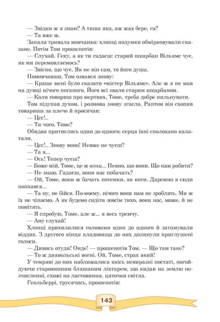 — Звідки ж я знаю? А тиша яка, аж жах бере, га?
— Та вже ж.
Запала тривала мовчанка: хлопці подумки обмірковували ска­
зане. Потім Том прошепотів:
— Слухай, Геку, а як ти гадаєш: старий шкарбан Вільямс чує,
як ми перемовляємось?
— Звісно, що чує. Як не він сам, то його душа.
Помовчавши, Том озвався знову:
— Краще мені було сказати «містер Вільямс». Але ж я не мав
на думці нічого поганого. Його всі звали старим шкарбаном.
— Коли говориш про мертвих, Томе, треба добре пильнувати.
Том підупав духом, і розмова знову згасла. Раптом він схопив
товариша за плече й просичав:
— Цсс!..
— Ти чого, Томе?
Обидва притислись один до одного; серця їхні сполохано кала­
тали.
— Цсс!.. Знову воно! Невже не чуєш?
— Та я...
— Ось! Тепер чуєш?
— Боже мій, Томе, це ж вони... Певно, що вони. Що нам робити?
— Не знаю. Гадаєш, вони нас побачать?
— Ой, Томе, вони ж бачать потемки, як коти. Даремно я сюди
попхався...
— Та ну, не бійся. По-моєму, нічого вони нам не зроблять. Ми ж
їх не чіпаємо. А як будемо сидіти зовсім тихо, вони нас, може, й не
помітять.
— Я спробую, Томе, але ж... я весь тремчу.
— Ану слухай!
Хлопці прихилилися головами один до одного й затамували
віддих. З другого кінця кладовища до них долинули приглушені
голоси.
— Дивись отуди! Онде! — прошепотів Том. — Що там таке?
— То ж диявольські вогні. Ой, Томе, страх який!
У темряві до них наближалися якісь невиразні постаті, погой-
дуючи старовинним бляшаним ліхтарем, що кидав на землю не­
зчисленні, схожі на ластовиння, цяточки світла.
Гекльберрі, трусячись, прошепотів:
 