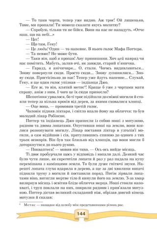 — То таки чорти, тепер уже видно. Аж троє! Ой лишенько,
Томе, ми пропали! Ти можеш сказати якусь молитву?
— Спробую, тільки ти не бійся. Вони на нас не нападуть. «Отче
наш, що на небі...»
— Цсс!
— Що там, Геку!
— Це люди! Один — то напевне. В нього голос Мафа Поттера.
— Та невже? Не може бути.
— Таки він, щоб я пропав! Ану принишкни. Хоч цей навряд чи
нас помітить. Мабуть, залив очі, як завжди, старий п'яничка.
— Гаразд, я анічичирк... О, стали. Чогось видивляються...
Знову повернули сюди. Просто сюди... Знову зупинилися... Зно­
ву сюди. Простісінько до нас! Тепер уже йдуть напевне... Слухай,
Геку, я ще один голос упізнав — індіанця Джо.
— Еге ж, то він, клятий метис6! Краще б уже з чортами мати
справу, аніж з ним. І чого це їх сюди принесло?
Шепотіння урвалося, бо ті троє підійшли до свіжої могили й сто­
яли тепер за кілька кроків від дерев, за якими сховалися хлопці.
— Оце вона, — промовив третій голос.
Чоловік підняв ліхтаря, і світло впало йому на обличчя: то був
молодий лікар Робінсон.
Поттер та індіанець Джо принесли із собою ноші з мотузкою,
рядном та двома лопатами. Опустивши ноші на землю, вони взя­
лися розкопувати могилу. Лікар поставив ліхтар в узголів'ї мо­
гили, а сам відійшов і сів, притулившись спиною до одного з тих
трьох осокорів. Він був так близько від хлопців, що вони могли б
доторкнутися до нього рукою.
— Покваптеся! — мовив він тихо. — Ось-ось вийде місяць.
Ті двоє пробурчали щось у відповідь і копали далі. Деякий час
було чути лише, як скреготіли лопати й раз у раз падала на купу
перемішана з камінцями земля. То були дуже гнітючі звуки. На­
решті лопата глухо вдарила в дерево, а ще за дві хвилини копачі
підняли труну з могили й поставили поряд. Потім зірвали лопа­
тами віко, витягли мертве тіло й кинули його на землю. З-за хмар
визирнув місяць і освітив бліде обличчя мерця. Ноші стояли напо­
хваті, і труп поклали на них, покрили рядном і прив'язали мотуз­
кою. Поттер дістав великий складаний ніж, обрізав довгий кінець
мотузки й сказав:
6 Метис — нащадок від шлюбу між представниками різних рас.
 