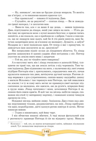 — Ну, коновале7, ми вам це брудне дільце впорали. То женіть
ще п'ятірку, а то покинемо вашого красеня тут.
— Оце правильно! — озвався й індіанець Джо.
— Слухайте, як це розуміти? — спитав лікар. — Ви ж зажада-
ли гроші наперед, і я заплатив вам.
— Воно-то так, але є за вами й ще дещо, — мовив індіанець
Джо, підступаючи до лікаря, який уже звівся на ноги. — П'ять ро­
ків тому ви прогнали мене з кухні вашого батечка: я просив чогось
попоїсти, а ви сказали, що я прийшов не з добром. І коли я покляв­
ся, що не подарую вам цього, хай би й сто років минуло, ваш ба­
течко запроторив мене до в'язниці як волоцюгу. Думаєте, я забув?
Недарма ж у мені індіанська кров. От тепер я вас і прищучив, то
доведеться вам заплатити за це, зрозуміли?
Він погрозливо підніс кулак до лікаревого обличчя. Та лікар
раптом замахнувся й одним ударом збив негідника з ніг. Поттер
упустив на землю свого ножа і закричав:
— Гей ви, ану не чіпайте мого товариша!
А в наступну мить він і лікар зчепилися в запеклій бійці, туп-
цяючи по траві так, що аж земля летіла з-під черевиків. Тим ча­
сом індіанець Джо підхопився на ноги, з палючими від люті очима
підібрав Поттерів ніж і, пригнувшись, скрадаючись мов кіт, почав
кружляти навколо тих двох, вичікуючи зручної нагоди. Раптом лі­
кар вирвався з рук супротивника, схопив важку надгробну дошку
з могили Вільямса і так торохнув нею Поттера, що той повалився
на землю; і в ту ж саму мить метис не проминув своєї нагоди: під­
скочивши до молодика, він щосили, аж до руків'я, вгородив йому
в груди ножа. Лікар поточився і впав, зачепивши Поттера й за-
ливши його своєю кров'ю. В цей час на місяць набігли хмари, схо­
вавши від очей ту моторошну картину, і нажахані хлопці чимдуж
дременули геть.
Невдовзі місяць вийшов знову. Індіанець Джо стояв над дво­
ма нерухомими тілами, роздивляючись на них. Лікар пробурмо­
тів щось нерозбірливе, двічі хапнув ротом повітря й затих. Метис
похмуро мовив:
— З цим я поквитався, хай йому чорт.
І він обчистив кишені вбитого. А тоді вклав фатальний ніж
у розтиснуту правицю Поттера й сів на відкриту труну. Минуло
7 Коновал — той, хто, не маючи ветеринарної освіти, займався лікуванням
коней. Тут: зневажливе звертання до лікаря.
 