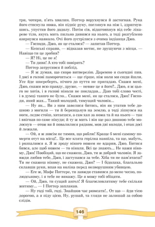 три, чотири, п'ять хвилин. Поттер ворухнувся й застогнав. Рука
його стиснула ножа, він підніс руку, поглянув на ніж і, здригнув­
шись, упустив його додолу. Потім сів, відштовхнув від себе ліка­
реве тіло, якусь мить пильно дивився на нього, а тоді розгублено
озирнувся навколо. Очі його зустрілися з очима індіанця Джо.
— Господи, Джо, як це сталося? — запитав Поттер.
— Кепські справи, — відказав метис, не зрушуючи з місця. —
Навіщо ти це зробив?
— Я? Ні, це не я!
— Ти диви! А хто тобі повірить?
Поттер затрусився й поблід.
— Я ж думав, що скоро витверезію. Даремно я сьогодні пив.
І досі в голові паморочиться — ще гірше, ніж коли ми сюди йшли.
Усе йде шкереберть, нічого до пуття не пригадаю. Скажи мені,
Джо, скажи всю правду, друже, — невже це я його?.. Джо, я ж цьо­
го не хотів, і в голові ніколи не покладав... Даю тобі слово честі,
і в думці такого не було... Скажи мені, як це сталося, Джо! Госпо-
ди, який жах... Такий молодий, тямущий чоловік...
— Ну як... Ви з ним завелися битись, він як угатив тебе до-
шкою з могили — ти й беркицьнув на землю, а тоді зіпнувся на
ноги, ледве стоїш, хитаєшся, а сам хап за ножа та й на нього — так
і ввігнав по саме нікуди; й ту ж мить і він ще раз дошкою тебе мо-
лоснув — отож ви й повалилися рядком, мов дві колоди, і отак досі
й лежали.
— Ой, я ж зовсім не тямив, що роблю! Краще б мені самому по-
мерти отут на місці!.. Це все клята горілка накоїла, та ще, мабуть,
і розпалився я. Я ж зроду нікого ножем не вдарив, Джо. Битися
бився, але щоб ножем — то ніколи. Всі це знають... Не кажи ніко­
му, Джо! Пообіцяй, що не скажеш, Джо, ти ж добрий чоловік. Я за­
вжди любив тебе, Джо, і заступався за тебе. Хіба ти не пам'ятаєш?
Ти не скажеш нікому, не скажеш, Джо? — І бідолаха, благально
склавши руки, впав на коліна перед незворушним убивцею.
— Еге ж, Мафе Поттере, ти завжди ставився до мене чесно, по-
людському, і я тебе не викажу. Це я можу тобі обіцяти.
— Ой, Джо, ти сущий ангел! Я благословлятиму тебе скільки
житиму... — І Поттер заплакав.
— Ну годі тобі, годі. Знайшов час рюмсати!.. От що — йди тією
дорогою, а я піду цією. Ну, рушай, та гляди не залишай за собою
слідів.
 