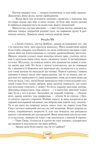 Поттер подався геть — спершу підтюпцем, а тоді побіг щодуху.
Дивлячись йому вслід, метис пробурмотів:
— Якщо його так оглушило дошкою і розвезло з перепою, він
не скоро згадає про ніж, а коли згадає, то буде вже надто далеко
й побоїться повернутися по нього сам, боягуз нещасний!
Минуло ще дві-три хвилини — і вже тільки місяць дивився на
вбитого лікаря, накритий рядном труп, на порожню труну й роз­
копану могилу. Довкола знову запала мертва тиша.
Розділ XX
(...) Їхній учитель, містер Доббінс, дожив до поважних літ, так
і не досягши того, чого прагнув замолоду. Його заповітною мрією
було стати лікарем, але бідність не дала здійснити цю мрію і при­
рекла його на вчителювання в глухому провінційному містечку.
Щодня, сидячи в класі, поки школярі вчили урок, учитель діста­
вав із шухляди свого столу якусь таємничу книгу й заглиблював­
ся в неї. Шухляду, де лежала книга, він замикав на замок, а клю­
ча носив при собі. Не було у школі хлопчиська, що не помирав
би з цікавості й бажання хоч краєчком ока зазирнути в ту книгу,
але такої нагоди не випадало ще нікому. Кожен хлопець і кожна
дівчина в школі мали свої припущення, що то за книга, але се­
ред них не знайшлося б і двох однакових, отож до істини вони аж
ніяк не вели. І ось, коли Беккі проходила повз учительський стіл,
який стояв біля самих дверей, вона раптом помітила, що ключ
від шухляди стирчить у замку! То була справді щаслива нагода.
Дівчинка озирнулася: ніде нікого, — і в наступну хвилину книга
вже була у неї в руках. Заголовок на першій сторінці — «Анато­
мія», праця якогось там професора, — нічого їй не сказав, і Бек-
кі почала гортати сторінки. Майже одразу ж вона натрапила на
гарний кольоровий малюнок, що зображував зовсім голу людину.
Та в цю мить на сторінку впала якась тінь: на порозі став Том
Соєр і метнув швидкий погляд на той малюнок. Беккі шарпнула
книгу, пориваючись згорнути її, але так невдало, що розірвала
аркуш з малюнком аж до середини. Вона квапливо засунула кни­
гу в шухляду, повернула ключ і аж заплакала з досади й сорому.
— Томе Соєре, тільки ти й здатен на таку капость: підкрастися
до людини й підглянути, що вона робить.
— Звідки мені було знати, що ти тут робиш?
 