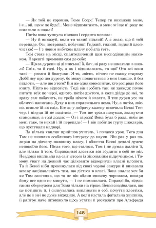 — Як тобі не соромно, Томе Соєре! Тепер ти викажеш мене,
і я... ой, що ж це буде!.. Мене відшмагають, а мене ж іще ні разу не
шмагали в школі!
Потім вона тупнула ніжкою і сердито мовила:
— Ну й виказуй, коли ти такий підлий! А я знаю, що й тобі
перепаде. Ось постривай, побачиш! Гидкий, гидкий, гидкий хлоп­
чисько! — І з новим вибухом плачу побігла геть.
Том стояв на місці, спантеличений цим несподіваним наско­
ком. Нарешті промовив сам до себе:
— Що за дурепи ці дівчиська! Її, бач, ні разу не шмагали в шко-
лі! Сміх, та й годі. Ну, а як і відшмагають, то що? Ото всі вони
такі — рюмси й боягузки. Я-то, звісно, нічого не скажу старому
Доббінсу про цю дурепу, бо можу поквитатися з нею інакше, й без
підлоти, — але що з того? Він же однаково спитає, хто розірвав його
книгу. Ніхто не відповість. Тоді він зробить так, як завжди: почне
питати всіх по черзі, одного, потім другого, а коли дійде до неї, то
зразу сам побачить, не треба нічого й казати. В тих дуреп усе на
обличчі написано. Духу в них справжнього нема. Ну, а потім, звіс­
но, всипле їй як слід. Еге ж, у добрячу халепу вскочила Беккі Тет-
чер, і нікуди їй не подітися. — Том ще трохи подумав, зважуючи
становище, а тоді додав: — От і гаразд! Вона була б рада, якби це
мені таке, то нехай і їй перепаде! — І він побіг до гурту школярів,
що пустували надворі.
За кілька хвилин прийшов учитель, і почався урок. Того дня
Том не виявляв особливого інтересу до науки. Він раз у раз по­
зирав на дівчачу половину класу, і обличчя Беккі дедалі дужче
непокоїло його. Після того, що сталося, Том і не думав жаліти її,
але тільки й того. Справжньої зловтіхи він збудити в собі не міг.
Невдовзі випливла на світ історія із зіпсованим підручником, і То-
мову увагу на деякий час цілковито відвернули власні клопоти.
Та й Беккі ніби прокинулася від своєї чорної зажури й виказала
жваву зацікавленість тим, що діється в класі. Вона знала: хоч би
як Том запевняв, що то не він облив книжку чорнилом, покари
йому все одно не минути, — і не помилилася. Справді-бо, відма­
гання обернулося для Тома тільки на гірше. Беккі сподівалася, що
це потішить її, і силкувалась викликати в собі почуття зловтіхи,
але це в неї не дуже виходило. А коли настала фатальна хвилина,
її раптом наче штовхнуло щось устати й розказати про Альфреда
 