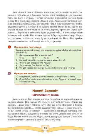Коли Адам і Єва згрішили, вони зрозуміли, що були нагі. По­
шивши собі опаски з фігового листя, вони прикрили себе і захова­
лись від Бога в кущах. Під час вечірньої прохолоди Бог прийшов
у сад. Він знав, що зробили Адам і Єва. Адам звинувачував Єву,
Єва звинувачувала змія. Бог сказав: «Змій буде проклятий; жінка
родитиме дітей у муках». І до Адама сказав Він: «За те, що ти по­
слухав голосу жінки своєї та їв з того дерева, проклята через тебе
земля... Тернину й осот вона буде родити тобі... У поті лиця твого
їстимеш твій хліб». Бог вигнав Адама і Єву з чудового саду. Через
те, що вони згрішили, вони були відділені від Бога. Бог зробив
полум'яного меча, щоб не пускати їх усередину.
о
Засвоюємо прочитане
Уважно прочитайте міф про створення світу. Дайте відповіді на
запитання:
1. За скільки днів Бог створив світ?
a) 3; b) 5; c) 6; d) 7.
2. На який день Бог почав творити живих істот?
3. З чого Бог створив тіло Адама?
4. Де поселив Бог Адама та Єву?
5. Як Бог назвав сьомий день, коли Він не творив нічого?
Працюємо творчо
1. Подумайте, чому Біблію називають священною Книгою.
2. Спробуйте знайти послідовність у діях Творця в історії про
створення світу.
Новий Заповіт
НАРОДЖЕННЯ ІСУСА
Колись давно Бог послав янгола Гавриїла до молодої дівчини
на ім'я Марія. Він сказав їй: «Ось ти в утробі зачнеш, і Сина по­
родиш, і даси Йому ймення Ісус. Він же буде Великий і Сином
Всевишнього званий.І повік царюватиме Він.» «Як же станеть­
ся це, коли мужа не знаю?» — здивовано запитала дівчина. Ян­
гол сказав Марії, що дитина прийде від Бога. Людського батька не
буде. Потім янгол сказав Марії, що її двоюрідна сестра Єлисавета
також народить дитину у доволі похилому віці.
 