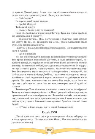 га краяла Томові душу. А вчитель, доскіпливо повівши очима по
рядах хлопців, трохи подумав і обернувся до дівчат.
— Емі Лоренс?
Заперечливий порух голови.
— Грейсі Міллер?
Той самий порух.
— Сьюзен Гарпер, це ти зробила?
Знов ні. Далі була черга Беккі Тетчер. Тома аж дрож пройняв
від хвилювання й розпачу.
— Ребекко Тетчер... (Том поглянув на її обличчя: воно зблідло
від жаху.) Це ти... ні, ти дивися на мене... (Вона благально звела
руки.) Це ти порвала книгу?
І раптом у Тома блискавкою сяйнула думка. Він підхопився на
ноги й гукнув:
— Це я, я порвав!
Усі аж очі витріщили, вражені такою несосвітенною дурницею.
Том трохи постояв, приходячи до тями, а коли ступив уперед, на­
зустріч покарі, у звернених до нього очах Беккі світилося стільки
захвату, вдячності й любові, що задля них він радо став би під різ­
ки ще із сотню разів. Надихнувшись величчю власного подвигу,
Том без жодного звуку витримав найжорстокішу з екзекуцій, що
їх будь-коли вчиняв містер Доббінс, і так само незворушно вислу­
хав безжальний додатковий вирок: лишитися на дві години після
уроків. Він знав, хто чекатиме на нього біля воріт, коли його ви­
пустять з ув'язнення, отож і не вважав, що марно згає ті нудні дві
години.
Того вечора Том ліг спати, плекаючи плани помсти Альфредові
Темплу: сповнена сорому й каяття, Беккі розповіла йому про все, не
приховавши і власного віроломства. Та навіть жадоба помсти скоро
поступилася місцем куди приємнішим думкам, і, коли хлопець уре­
шті заснув, у вухах його солодкою музикою бриніли останні слова
Беккі:
— О Томе, я й не знала, що ти такий благородний!
Розділ XXXI
[Беккі вмовила свою матір влаштувати давно обіцяну за­
міську прогулянку. Наступного дня Беккі, Том та інші діти ви­
рушили за місто.]
 