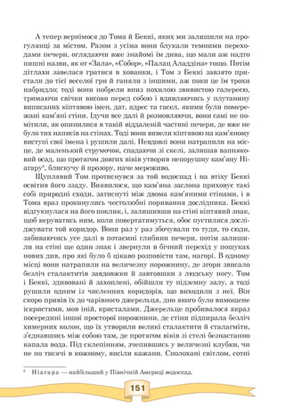 А тепер вернімося до Тома й Беккі, яких ми залишили на про-
гулянці за містом. Разом з усіма вони блукали темними перехо­
дами печери, оглядаючи вже знайомі їм дива, що мали аж надто
пишні назви, як от «Зала», «Собор», «Палац Аладдіна» тощо. Потім
дітлахи завелася гратися в хованки, і Том з Беккі завзято при­
стали до тієї веселої гри й ганяли з іншими, аж поки це їм трохи
набридло; тоді вони побрели вниз похилою звивистою галереєю,
тримаючи свічки високо перед собою і вдивляючись у плутанину
виписаних кіптявою імен, дат, адрес та гасел, якими були помере­
жані кам'яні стіни. Ідучи все далі й розмовляючи, вони самі не по­
мітили, як опинилися в такій віддаленій частині печери, де вже не
було тих написів на стінах. Тоді вони вивели кіптявою на кам'яному
виступі свої імена і рушили далі. Невдовзі вони натрапили на міс­
це, де маленький струмочок, спадаючи зі скелі, залишав вапняко­
вий осад, що протягом довгих віків утворив непорушну кам'яну Ні-
агару8, блискучу й прозору, наче мереживо.
Щуплявий Том протиснувся за той водоспад і на втіху Беккі
освітив його ззаду. Виявилося, що кам'яна заслона приховує такі
собі природні сходи, затиснуті між двома кам'яними стінами, і в
Тома враз прокинулись честолюбні поривання дослідника. Беккі
відгукнулася на його поклик, і, залишивши на стіні кіптявий знак,
щоб керуватись ним, коли повертатимуться, обоє пустилися дослі­
джувати той коридор. Вони раз у раз збочували то туди, то сюди,
забиваючись усе далі в потаємні глибини печери, потім залиши­
ли на стіні ще один знак і звернули в бічний перехід у пошуках
нових див, про які було б цікаво розповісти там, нагорі. В одному
місці вони натрапили на величезну порожнину, де згори звисало
безліч сталактитів завдовжки й завтовшки з людську ногу. Том
і Беккі, здивовані й захоплені, обійшли ту підземну залу, а тоді
рушили одним із численних коридорів, що виходили з неї. Він
скоро привів їх до чарівного джерельця, дно якого було вимощене
іскристими, мов іній, кристалами. Джерельце пробивалося якраз
посередині іншої просторої порожнини, де стіни підпирала безліч
химерних колон, що їх утворили великі сталактити й сталагміти,
з'єднавшись між собою там, де протягом віків зі стелі безнастанно
капала вода. Під склепінням, зчепившись у величезні клубки, чи
не по тисячі в кожному, висіли кажани. Сполохані світлом, сотні
8 Ніагара — найбільший у Північній Америці водоспад.
 