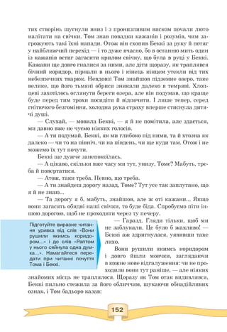 тих створінь шугнули вниз і з пронизливим виском почали люто
налітати на свічки. Том знав повадки кажанів і розумів, чим за­
грожують такі їхні напади. Отож він схопив Беккі за руку й потяг
у найближчий перехід — і то дуже вчасно, бо в останню мить один
із кажанів встиг загасити крилом свічку, що була в руці у Беккі.
Кажани ще довго гналися за ними, але діти щоразу, як траплявся
бічний коридор, пірнали в нього і кінець кінцем утекли від тих
небезпечних тварюк. Невдовзі Том знайшов підземне озеро, таке
велике, що його тьмяні обриси зникали далеко в темряві. Хлоп­
цеві захотілось оглянути береги озера, але він подумав, що краще
буде перед тим трохи посидіти й відпочити. І лише тепер, серед
гнітючого безгоміння, холодна рука страху вперше стиснула дитя­
чі душі.
— Слухай, — мовила Беккі, — я й не помітила, але здається,
ми давно вже не чуємо ніяких голосів.
— А ти подумай, Беккі, як ми глибоко під ними, та й хтозна як
далеко — чи то на північ, чи на південь, чи ще куди там. Отож і не
можемо їх тут почути.
Беккі ще дужче занепокоїлась.
— А цікаво, скільки вже часу ми тут, унизу, Томе? Мабуть, тре-
ба й повертатися.
— Атож, таки треба. Певно, що треба.
— А ти знайдеш дорогу назад, Томе? Тут усе так заплутано, що
я й не знаю...
— Та дорогу я б, мабуть, знайшов, але ж оті кажани... Якщо
вони загасять обидві наші свічки, то буде біда. Спробуємо піти ін­
шою дорогою, щоб не проходити через ту печеру.
Підготуйте виразне читан­
ня уривка від слів «Вони
рушили якимсь коридо­
ром...» і до слів «Раптом
у нього сяйнула одна дум­
ка...». Намагайтеся пере­
дати при читанні почуття
Тома і Беккі.
— Гаразд. Гляди тільки, щоб ми
не заблукали. Це було б жахливо! —
Беккі аж здригнулася, уявивши таке
лихо.
Вони рушили якимсь коридором
і довго йшли мовчки, заглядаючи
в кожне нове відгалуження: чи не про-
ходили вони тут раніше, — але ніяких
знайомих місць не траплялося. Щоразу як Том отак видивлявся,
Беккі пильно стежила за його обличчям, шукаючи обнадійливих
ознак, і Том бадьоро казав:
 