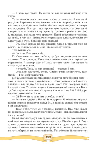 — Нічого, все гаразд. Це ще не те, але ми от-от вийдемо куди
треба.
Та за кожною новою невдачею хлопець і сам дедалі менше ві­
рив у це й зрештою почав повертати в бічні переходи просто на­
вмання, з відчайдушною надією кінець кінцем натрапити на пра­
вильну дорогу. Він і далі повторював «усе гаразд», але свинцевий
тягар страху так гнітив йому серце, що ці слова втрачали свій сенс,
і, здавалося, він казав «усе пропало». Беккі перелякано тулилася
до нього, з усіх сил намагаючись стримувати сльози, але вони все
одно текли з очей. Нарешті вона сказала:
— Ой, Томе, дарма що там кажани, давай вернемось тією до-
рогою. Бо, здається, ми чимдалі гірше заплутуємось.
Том зупинився.
— Послухай! — мовив він.
Глибока тиша — така глибока, що було виразно чути, як вони
дихають. Том крикнув. Його крик луною покотився порожніми
коридорами й завмер удалині ледь чутним гуком, що звучав як
чийсь глузливий сміх.
— Не треба, Томе, це так страшно! — сказала Беккі.
— Страшно, але треба, Беккі. А може, вони нас почують, розу-
мієш? — І він знову закричав.
Це «а може» було ще страшніше, ніж отой моторошний сміх, —
така в ньому звучала гірка безнадія. Діти принишкли й прислу­
халися — але марно. Одразу ж після цього Том повернув назад
і наддав ходи. Та дуже скоро з його невпевненої поведінки Беккі
зробила ще одне жахливе відкриття: він не міг знайти й тієї доро­
ги, якою вони щойно йшли!
— Ой Томе, ти не залишав за собою знаків!
— Який же я дурень, Беккі! Який дурень! Я зовсім не подумав,
що ми можемо повернути назад. Ні, я таки не знайду тієї дороги.
Геть заплутався.
— Томе, Томе, тепер ми пропали... пропали!.. Нам уже ніколи
не вибратись із цього жахливого підземелля! І навіщо ми відбили­
ся від інших!
Беккі впала додолу й так бурхливо заридала, аж Том злякався,
щоб вона не вмерла чи не втратила розуму. Він сів поруч і обняв
дівчинку, а вона сховала обличчя в нього на грудях, пригорнулася
до нього й почала виливати свої страхи та марні жалі, що їх дале­
ка луна обертала на глузливий сміх. Том умовляв її заспокоїтись
 