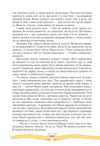і не втрачати надії, та вона казала, що не може. Тоді він став гірко
картати й лаяти себе за те, що затяг її в таку біду, і це справило
кращий вплив. Беккі сказала, що спробує взяти себе в руки, що
встане й піде з ним куди завгодно, — аби тільки він так не карав­
ся. Вона ж, мовляв, і сама винна не менше за нього.
І вони знов рушили далі — самі не знаючи куди, просто на-
вмання, бо нічого іншого їм і не лишалося, як іти й іти. На якийсь
недовгий час у них зажевріла надія, хоч ніщо її й не живило, —
просто надіям властиво од природи відроджуватись у юних душах,
ще не звиклих до життєвих знегод.
Невдовзі Том забрав у Беккі свічку й задув її. Як багато говори­
ла ця ощадливість! Слова були зайві. Беккі й так зрозуміла, що це
означає, і її надія знову згасла. Вона знала: у Тома в кишенях була
ще ціла свічка й три чи чотири недогарки, — а проте доводилось
ощадити.
Поступово почала даватися взнаки і втома. Діти намагалися
не зважати на неї, їм страшно було навіть подумати про те, щоб
сісти перепочити, коли дорога була кожна хвилина; ідучи вперед,
нехай і навмання, вони принаймні кудись посувалися й могли ще
втрапити на дорогу назад, а сидіти на місці означало здатися на
ласку смерті й наблизити її прихід.
Та кінець кінцем тендітні ноженята Беккі перестали їй кори­
тися, і вона знеможено сіла долі. Том примостився поруч, і вони
почали згадувати рідні домівки, родичів та друзів, м'які ліжка, а
над усе — світло! Беккі знову заплакала. Том силкувався приду­
мати щось розрадливе, але він уже стільки разів повторював усі ті
слова, що вони зовсім затерлися й звучали гіркою насмішкою. Тим
часом утома здолала Беккі, і дівчинка заснула. Томові аж на душі
полегшало. Він сидів, дивлячись на її змарніле личко, й бачив,
як від приємних сновидінь воно прояснюється і прибирає свого
звичайного вигляду. А невдовзі уста Беккі ворухнула усмішка та
так на них і лишилася. Безтурботний вираз її личка заспокійливо
вплинув і на Тома, трохи підніс його дух, і він поринув у примарні
спогади про минулі дні. А поки він отак блукав думками десь да­
леко, Беккі прокинулась і тихенько засміялася, але той сміх мит­
тю завмер на її устах, і з них вихопився стогін.
— Ой, як я тільки могла заснути! Краще б мені вже й не про-
кидатися, ніколи, ніколи!.. Та ні, ні, Томе! Не дивися на мене так!
Я такого більш не казатиму.
 