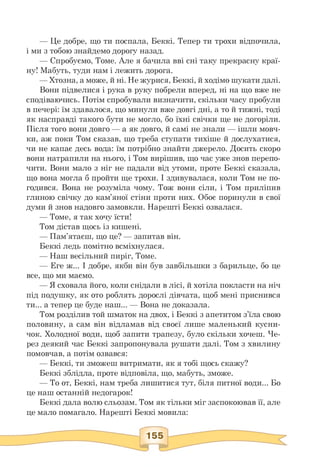 — Це добре, що ти поспала, Беккі. Тепер ти трохи відпочила,
і ми з тобою знайдемо дорогу назад.
— Спробуємо, Томе. Але я бачила вві сні таку прекрасну краї-
ну! Мабуть, туди нам і лежить дорога.
— Хтозна, а може, й ні. Не журися, Беккі, й ходімо шукати далі.
Вони підвелися і рука в руку побрели вперед, ні на що вже не
сподіваючись. Потім спробували визначити, скільки часу пробули
в печері: їм здавалося, що минули вже довгі дні, а то й тижні, тоді
як насправді такого бути не могло, бо їхні свічки ще не догоріли.
Після того вони довго — а як довго, й самі не знали — ішли мовч­
ки, аж поки Том сказав, що треба ступати тихіше й дослухатися,
чи не капає десь вода: їм потрібно знайти джерело. Досить скоро
вони натрапили на нього, і Том вирішив, що час уже знов перепо­
чити. Вони мало з ніг не падали від утоми, проте Беккі сказала,
що вона могла б пройти ще трохи. І здивувалася, коли Том не по­
годився. Вона не розуміла чому. Тож вони сіли, і Том приліпив
глиною свічку до кам'яної стіни проти них. Обоє поринули в свої
думи й знов надовго замовкли. Нарешті Беккі озвалася.
— Томе, я так хочу їсти!
Том дістав щось із кишені.
— Пам'ятаєш, що це? — запитав він.
Беккі ледь помітно всміхнулася.
— Наш весільний пиріг, Томе.
— Еге ж... І добре, якби він був завбільшки з барильце, бо це
все, що ми маємо.
— Я сховала його, коли снідали в лісі, й хотіла покласти на ніч
під подушку, як ото роблять дорослі дівчата, щоб мені приснився
ти... а тепер це буде наш... — Вона не доказала.
Том розділив той шматок на двох, і Беккі з апетитом з'їла свою
половину, а сам він відламав від своєї лише маленький кусни-
чок. Холодної води, щоб запити трапезу, було скільки хочеш. Че­
рез деякий час Беккі запропонувала рушати далі. Том з хвилину
помовчав, а потім озвався:
— Беккі, ти зможеш витримати, як я тобі щось скажу?
Беккі зблідла, проте відповіла, що, мабуть, зможе.
— То от, Беккі, нам треба лишитися тут, біля питної води... Бо
це наш останній недогарок!
Беккі дала волю сльозам. Том як тільки міг заспокоював її, але
це мало помагало. Нарешті Беккі мовила:
 