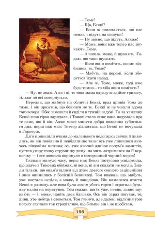 — Томе!
— Що, Беккі?
— Вони ж похопляться, що нас
немає, і підуть на пошуки!
— Ну звісно, що підуть. Аякже!
— Може, вони вже тепер нас шу-
кають, Томе.
— А чого ж, може, й шукають. Га-
даю, що таки шукають.
— Коли вони помітять, що ми від-
билися, га, Томе?
— Мабуть, на поромі, коли збе-
руться їхати назад.
— Але ж, Томе, може, тоді вже
буде темно... то хіба вони помітять?
— Ну, не знаю. А як і ні, то твоя мама одразу ж здійме тривогу,
тільки-но всі повернуться.
Переляк, що майнув на обличчі Беккі, враз привів Тома до
тями, і він зрозумів, що бовкнув не те. Беккі ж не чекали вдома
того вечора! Обоє замовкли й сиділи в тужній задумі. Та за хвилину
Беккі знов гірко заридала, і Томові стало ясно: вона подумала про
те саме, що й він. Адже може минути добра половина суботньо­
го дня, перш ніж місіс Тетчер дізнається, що Беккі не ночувала
в Гарперів.
Діти прикипіли очима до маленького недогарка свічки й диви­
лись, як він повільно й невблаганно тане: ось уже лишилося яки­
хось півдюйма ґнотика; ось уже кволий язичок полум'я замигтів,
пустив угору тонку струминку диму, на мить затримався на її вер­
шечку — і все довкола поринуло в моторошний чорний морок!
Скільки минуло часу, перш ніж Беккі поступово усвідомила,
що плаче в Томових обіймах, ні вона, ні він сказати не могли. Зна­
ли тільки, що опам'яталися від дуже довгого сонного заціпеніння
і знов опинились у болісній безвиході. Том вважав, що, мабуть,
уже настала неділя, а може, й понеділок. Він намагався втягти
Беккі в розмову, але вона була зовсім убита горем і втратила будь-
яку надію на порятунок. Том сказав, що їх уже, певно, давно шу­
кають — і, може, навіть десь близько. Ось він зараз погукає, то,
диви, хто-небудь і озоветься. Том гукнув, але далекі відлуння того
погуку звучали так страхітливо, що більше він і не пробував.
 