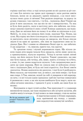 стрімку кам'яну стіну; а тоді сягнув рукою як міг далеко за ріг ске­
лі і вже був потягся ще трохи далі праворуч, коли раптом зовсім
близько, менш як за двадцять кроків попереду, з-за скелі вису­
нулася чиясь рука зі свічкою! Том радісно закричав, та одразу за
рукою з'явилась і вся постать, і то був... індіанець Джо! Томові аж
руки й ноги заклякли, так що він не міг і поворухнутись. Та яка
ж була його радість, коли в наступну мить він побачив, що «іспа-
нець» кинувся навтіки й зник з очей! Хлопця здивувало, що індіа­
нець Джо не впізнав його по голосу й не вбив за свідчення в суді.
Мабуть, то луна так змінила його голос, подумав Том. Певно, що
луна. Від страху все його тіло отерпло, і він сказав собі: якщо в ньо­
го вистачить сили дістатися назад до джерела, він більш нікуди
звідти й на крок не зрушить, аби лиш не наразитися знов на ін­
діанця Джо. Він і словом не обмовився Беккі про те, що побачив.
А що закричав — то, мовляв, просто так, «на щастя».
Та зрештою голод і відчай переважили страх. Ще кілька до­
вгих годин діти марно чекали біля джерела, потім знову заснули,
а прокинувшись, відчули переміну. Тепер їх мучив такий лютий
голод, що його несила було й терпіти. Томові здавалося, що вже
має бути середа, або четвер, або, може, навіть п'ятниця чи субота,
а отже, їх уже давно перестали шукати. І він запропонував дослі-
дити ще один коридор. Його не лякала вже ні небезпека зіткну­
тися з індіанцем Джо, ні будь-які інші страхіття. Але Беккі зовсім
знесиліла. Немов заціпеніла від розпуки, і годі було її розбуркати.
Вона сказала, що чекатиме там, де вона є, аж поки помре, і це буде
вже скоро. А Том, мовляв, нехай іде собі зі шворкою в той коридор,
як хоче, і в неї тільки єдине прохання: щоб він частіше повертався
й розмовляв з нею; а ще він мусив пообіцяти бути поруч, коли на-
дійде остання хвилина, і тримати її руку в своїй, аж поки буде по
всьому.
Відчуваючи в горлі тугий клубок, Том поцілував її і з удаваною
впевненістю сказав, що таки сподівається або зустріти шукачів, або
знайти вихід із печери. А тоді взявся за свою шворку, став на коліна
й порачкував одним із бічних коридорів,
ледь притомний від голоду, з лиховіс­
ним передчуттям неминучої загибелі.
Як би ви назвали цей
розділ? Поясніть свою
думку.
 