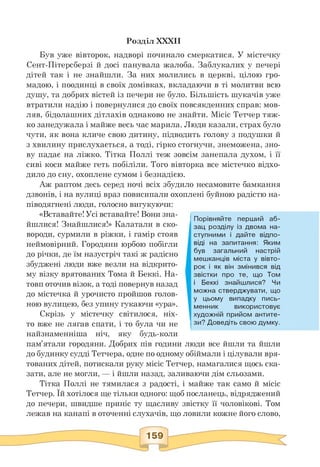 Розділ XXXII
Був уже вівторок, надворі починало смеркатися. У містечку
Сент-Пітерсберзі й досі панувала жалоба. Заблукалих у печері
дітей так і не знайшли. За них молились в церкві, цілою гро­
мадою, і поодинці в своїх домівках, вкладаючи в ті молитви всю
душу, та добрих вістей із печери не було. Більшість шукачів уже
втратили надію і повернулися до своїх повсякденних справ: мов­
ляв, бідолашних дітлахів однаково не знайти. Місіс Тетчер тяж­
ко занедужала і майже весь час марила. Люди казали, страх було
чути, як вона кличе свою дитину, підводить голову з подушки й
з хвилину прислухається, а тоді, гірко стогнучи, знеможена, зно­
ву падає на ліжко. Тітка Поллі теж зовсім занепала духом, і її
сиві коси майже геть побіліли. Того вівторка все містечко відхо­
дило до сну, охоплене сумом і безнадією.
Аж раптом десь серед ночі всіх збудило несамовите бамкання
дзвонів, і на вулиці враз повисипали охоплені буйною радістю на-
піводягнені люди, голосно вигукуючи:
«Вставайте!Усі вставайте! Вони зна­
йшлися! Знайшлися!» Калатали в ско­
вороди, сурмили в ріжки, і гамір стояв
неймовірний. Городяни юрбою побігли
до річки, де їм назустріч такі ж радісно
збуджені люди вже везли на відкрито­
му візку врятованих Тома й Беккі. На­
товп оточив візок, а тоді повернув назад
до містечка й урочисто пройшов голов­
ною вулицею, без упину гукаючи «ура».
Скрізь у містечку світилося, ніх­
то вже не лягав спати, і то була чи не
найзнаменніша ніч, яку будь-коли
пам'ятали городяни. Добрих пів години
Порівняйте перший аб­
зац розділу із двома на­
ступними і дайте відпо­
віді на запитання: Яким
був загальний настрій
мешканців міста у вівто­
рок і як він змінився від
звістки про те, що Том
і Беккі знайшлися? Чи
можна стверджувати, що
у цьому випадку пись­
менник використовує
художній прийом антите­
зи? Доведіть свою думку.
люди все йшли та йшли
до будинку судді Тетчера, одне по одному обіймали і цілували вря­
тованих дітей, потискали руку місіс Тетчер, намагалися щось ска­
зати, але не могли, — і йшли назад, заливаючи дім сльозами.
Тітка Поллі не тямилася з радості, і майже так само й місіс
Тетчер. Їй хотілося ще тільки одного: щоб посланець, відряджений
до печери, швидше приніс ту щасливу звістку її чоловікові. Том
лежав на канапі в оточенні слухачів, що ловили кожне його слово,
 