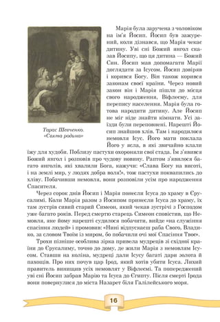 Тарас Шевченко.
«Свята родина»
Марія була заручена з чоловіком
на ім'я Йосип. Йосип був зажуре­
ний, коли дізнався, що Марія чекає
дитину. Уві сні Божий янгол ска­
зав Йосипу, що ця дитина — Божий
Син. Йосип мав допомагати Марії
доглядати за Ісусом. Йосип довіряв
і корився Богу. Він також корився
законам своєї країни. Через новий
закон він і Марія пішли до місця
свого народження, Віфлеєму, для
перепису населення. Марія була го­
това народити дитину. Але Йосип
не міг ніде знайти кімнати. Усі за­
їзди були переповнені. Нарешті Йо­
сип знайшов хлів. Там і народилося
немовля Ісус. Його мати поклала
Його у ясла, в які звичайно клали
їжу для худоби. Поблизу пастухи охороняли свої стада. Їм з'явився
Божий янгол і розповів про чудову новину. Раптом з'явилося ба­
гато янголів, які хвалили Бога, кажучи: «Слава Богу на висоті,
і на землі мир, у людях добра воля!», тож пастухи поквапились до
хліву. Побачивши немовля, вони розповіли усім про народження
Спасителя.
Через сорок днів Йосип і Марія понесли Ісуса до храму в Єру­
салимі. Коли Марія разом з Йосипом принесли Ісуса до храму, їх
там зустрів сивий старий Симеон, який чекав зустрічі з Господом
уже багато років. Перед смертю старець Симеон сповістив, що Не­
мовля, яке йому нарешті судилося побачити, вийде «на служіння
спасіння людей» і промовив: «Нині відпускаєш раба Свого, Влади­
ко, за словом Твоїм із миром, бо побачили очі мої Спасіння Твоє».
Трохи пізніше особлива зірка привела мудреців зі східної кра­
їни до Єрусалиму, точно до дому, де жили Марія з немовлям Ісу-
сом. Ставши на коліна, мудреці дали Ісусу багаті дари золота й
пахощів. Про них почув цар Ірод, який хотів убити Ісуса. Лихий
правитель винищив усіх немовлят у Віфлеємі. Та попереджений
уві сні Йосип забрав Марію та Ісуса до Єгипту. Після смерті Ірода
вони повернулися до міста Назарет біля Галілейського моря.
 
