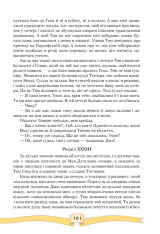 пустили його до Гека й ні в суботу, ні в неділю. А вже тоді дозво­
лили приходити щодня, але застерегли, щоб він мовчав про випа­
док у печері і взагалі не збуджував хворого ніякими дражливими
розмовами. А щоб Том не міг порушити цієї заборони, вдова Ду-
глас сама залишалася з ними в кімнаті. Удома Том довідався про
пригоду на Кардіфській горі, а також про те, що тіло «обідранця»
потім знайшли в річці коло перевозу: як видно, він потонув, на­
магаючись утекти.
Аж за два тижні після свого визволення з печери Том пішов по­
балакати з Геком, який на той час уже досить одужав, щоб почути
разючі новини, — а що його новини вразять Гека, Том не мав сум­
ніву. Минаючи по дорозі будинок судді Тетчера, він зайшов прові­
дати Беккі. Суддя та кілька його гостей втягли хлопця в розмову,
і один з них жартівливо спитав, чи не хочеться йому знов до пече-
ри. На це Том відповів: а чого ж, він не проти. Тоді суддя сказав:
— Я таки певен, Томе, що, крім тебе, знайшлися б і інші охочі.
Та ми вже про це подбали. В тій печері більше ніхто не загубиться.
— Чому?
— Бо я ще два тижні тому звелів оббити її двері залізом і за-
мкнути на три замки, а ключі зберігаються в мене.
Обличчя Томове побіліло, мов крейда.
— Що з тобою, хлопче?.. Гей, хто там є! Принесіть склянку води!
Воду принесли й поприскали Томові на обличчя.
— Ну, тепер усе гаразд. Що це тобі подіялося, Томе?
— Ой, пане суддя, там у печері — індіанець Джо!
Розділ XXXIII
За кілька хвилин новина облетіла все містечко, і з десяток чов­
нів з людьми попливли до Мак-Дугалової печери, а невдовзі за
ними вирушив і паровий пором, ущерть заповнений пасажирами.
Том Соєр був в одному човні з суддею Тетчером.
Коли відімкнули двері до печери, в тьмяному присмерку, який
там панував, постало сумне видовище. Одразу ж за дверима лежав
мертвий індіанець Джо, припавши обличчям до вузької шпарини
внизу, наче до останньої миті з тугою вбирав очима веселе світло
вільного навколишнього обширу. Том мимоволі відчув жаль, бо
з власного досвіду знав, як мав страждати той нещасний. Та разом
із жалем душу йому виповнило безмежне почуття полегкості й без-
 