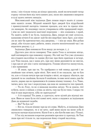 пеки, і він тільки тепер до кінця зрозумів, який величезний тягар
страху гнітив його від того самого дня, коли він зважився викрити
в суді цього лютого лиходія.
Мисливський ніж індіанця Джо лежав поруч нього зі злама­
ним навпіл лезом. Міцний нижній брус дверей був підрубаний
і проколупаний наскрізь тяжкою працею, але вся та праця піш-
ла намарне, бо знадвору скеля утворювала ніби природний поріг,
і ніж не зміг подолати кам'яної перепони — він зламався, і край.
Та навіть якби її не було, індіанець Джо, попри всі свої зусилля,
однаково нічого б не досяг: хай би він вирубав і весь брус, але ніко­
ли не зміг би протиснутись під дверима, — і він це знав. Він рубав
двері, аби тільки щось робити, якось згаяти нескінченний час і не
втратити розуму. (...)
Індіанця Джо поховали біля входу до печери. (...)
Другого дня після похорону Том завів Гека в затишне місце,
щоб поговорити про поважну справу. На той час Гек уже дізнався
від старого валлійця та вдови Дуглас про його пригоди в печері,
але Том сказав, що є одна річ, про яку вони розповісти не могли,
і про цю-от річ він і хоче поговорити. Гекове обличчя посмутніло,
і він промовив:
— Я знаю, про що ти. Ти пробрався в той номер другий і не
знайшов там нічого, крім віскі. Хоч мені й не сказали, що то був
ти, але я тільки почув про цю історію з віскі, як одразу збагнув, що
грошей ти не знайшов, бо коли б знайшов, то вже мені якось дав би
знати, дарма що не прохопився й словом нікому іншому. А я, Томе,
чогось весь час так і передчував, що нам не запопасти тих грошей.
— Та ні, Геку, то не я виказав хазяїна заїзду. Ти ж знаєш, тієї
суботи, коли я поїхав з усіма за місто, там ще було тихо. І якраз ти
тоді й мав вартувати, хіба не пригадуєш?
— А й справді! Ти диви, а здається, наче цілий рік відтоді ми­
нув. Воно ж таки було тієї самої ночі, коли я подався за індіанцем
Джо до вдовиної садиби.
— Як? То був ти?
— Еге ж, тільки нікому про це ні слова. Мабуть, в індіанця Джо
лишилися товариші, то я не хочу, щоб вони мали на мене зуба й
шукали нагоди відплатити. Коли б не я, він був би вже аж у Техасі.
І Гек під великим секретом розповів про всю ту пригоду, бо Том
знав про неї тільки те, що переказав йому старий валлієць.
 